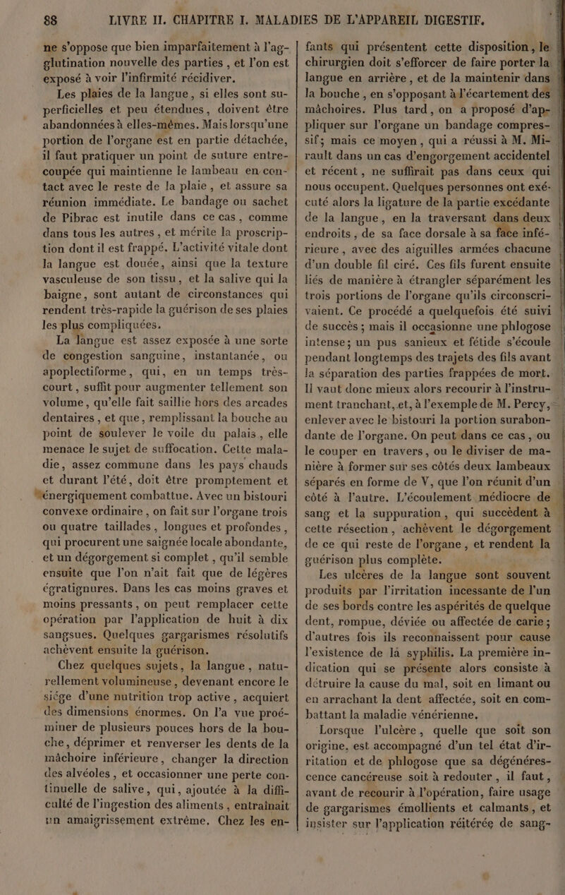 ne s'oppose que bien imparfaitement à l’ag- glutination nouvelle des parties , et l’on est exposé à voir l'infirmité récidiver. Les plaies de la langue, si elles sont su- perficielles et peu étendues, doivent ètre abandonnées à elles-mêmes. Mais lorsqu'une portion de l'organe est en partie détachée, il faut pratiquer un point de suture entre- coupée qui maintienne le lambeau en-con- tact avec le reste de la plaie, et assure sa réunion immédiate. Le bandage ou sachet de Pibrac est inutile dans ce cas, comme dans tous les autres , et mérite la proscrip- tion dont il est frappé. L'activité vitale dont la langue est douée, ainsi que la texture vasculeuse de son tissu, et la salive qui la baigne, sont autant de circonstances qui rendent très-rapide la guérison de ses plaies les plus compliquées, La langue est assez exposée à une sorte de congestion sanguine, instantanée, ou apoplectiforme, qui, en un temps très- court , suffit pour augmenter tellement son volume, qu’elle fait saillie hors des arcades dentaires , et que, remplissant la bouche au point de soulever le voile du palais, elle menace le sujet de suffocation. Cette mala- die, assez commune dans les pays chauds et durant l'été, doit être promptement et “énergiquement combattue. Avec un bistouri convexe ordinaire , on fait sur l’organe trois ou quatre taillades , longues et profondes, qui procurent une saignée locale abondante, et un dégorgement si complet , qu’il semble ensuite que l’on n'ait fait que de légères égratignures. Dans les cas moins graves et moins pressants , on peut remplacer ceite opération par l'application de huit à dix sangsues. Quelques gargarismes résolutifs achèvent ensuite la guérison. Chez quelques sujets, la langue, natu- rellement volumineuse, devenant encore le siége d’une nutrition trop active , acquiert des dimensions énormes. On l’a vue proé- miner de plusieurs pouces hors de la bou- che, déprimer et renverser les dents de la mâchoire inférieure, changer la direction des alvéoles , et nue une perte con- tinuelle de AR qui, ajoutée à la diffi- culté de l’ingestion des aliments , entraïnait un amaiorissement extrême, Chez les en- fants qui présentent cette disposition, le | mâchoires. Plus tard, on a proposé d’ap- pliquer sur l'organe un bandage compres- rault dans un cas d’engorgement accidentel et récent, ne suflirait pas dans ceux qui nous occupent. Quelques personnes ont exé- cuté alors la ligature de la partie excédante de la langue, en la traversant dans deux endroits , de sa face dorsale à sa face infé- rieure , avec des aiguilles armées chacune d’un double fil ciré. Ces fils furent ensuite liés de manière à étrangler séparément les trois portions de l'organe qu’ils circonscri- vaient. Ce procédé a quelquefois été suivi de succès ; mais il occasionne une phlogose intense; un pus sanieux et fétide s'écoule la séparation des parties frappées de mort. Il vaut donc mieux alors recourir à l’instru- enlever avec le bistouri la portion surabon- dante de l’organe. On peut dans ce cas, ou le couper en travers, ou le diviser de ma- nière à former sur ses côtés deux lambeaux séparés en forme de V, que l’on réunit d’un cette résection, achèvent le dégorgement de ce qui reste de l’organe , et reh dent Ja guérison plus compile Les ulcères de la langue sont souvent produits par l’irritation incessante de l’un de ses bords contre les aspérités de quelque dent, rompue, déviée ou affectée de carie ; d'autres fois ils reconnaissent pour cause l'existence de la syphilis. La première in- dication qui se présente alors consiste à détruire la cause du mal, soit en limant ou en arrachant la dent affectée, soit en com- battant la maladie vénérienne, _ Lorsque l’ulcère, quelle que soit son origine, est accompagné d’un tel état d’ir- ritation et de phlogose que sa dégénéres- cence cancéreuse soit à redouter , il faut, avant de recourir à l'opération, faire usage de gargarismes émollients et calmants , et insister sur l'application réitérée de sang- DER ERT VOME R CRRRREE R S N vun