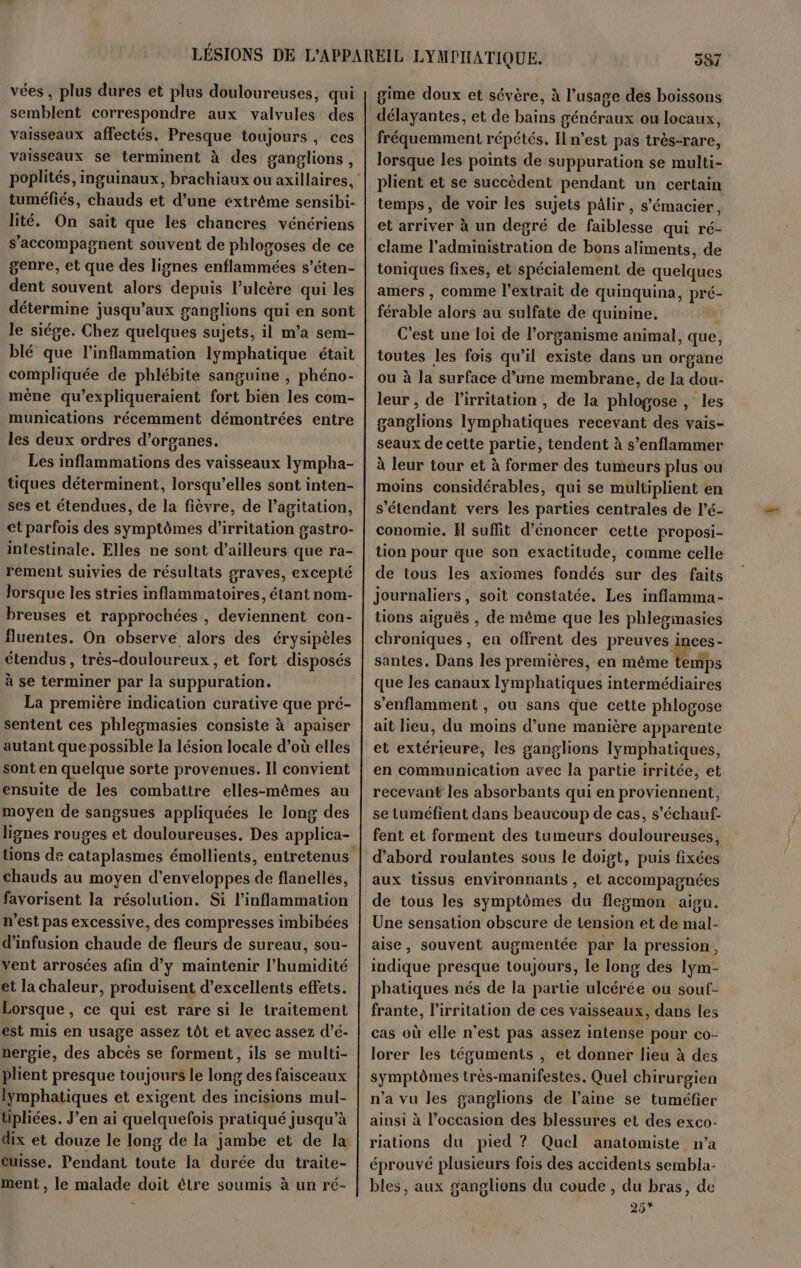 vées , plus dures et plus douloureuses, qui semblent correspondre aux valvules des vaisseaux affectés. Presque toujours, ces vaisseaux se terminent à des ganglions, poplités, inguinaux, brachiaux ou axillaires, tuméfiés, chauds et d’une extrême sensibi- lité. On sait que les chancres vénériens s’accompagnent souvent de phlogoses de ce genre, et que des lignes enflammées s’éten- dent souvent alors depuis l’ulcère qui les détermine jusqu'aux ganglions qui en sont le siége. Chez quelques sujets, il m’a sem- blé que l’inflammation lymphatique était compliquée de phlébite sanguine , phéno- mène qu’expliqueraient fort bien les com- munications récemment démontrées entre les deux ordres d'organes. Les inflammations des vaisseaux lympha- tiques déterminent, lorsqu'elles sont inten- ses et étendues, de la fièvre, de l’agitation, ct parfois des symptômes d’irritation gastro- intestinale. Elles ne sont d’ailleurs que ra- rement suivies de résultats graves, excepté lorsque les stries inflammatoires, étant nom- breuses et rapprochées , deviennent con- fluentes. On observe alors des érysipèles étendus , très-douloureux , et fort disposés à se terminer par la suppuration. La première indication curative que pré- sentent ces phlegmasies consiste à apaiser autant quepossible la lésion locale d’où elles sont en quelque sorte provenues. Il convient ensuite de les combattre elles-mêmes au moyen de sangsues appliquées le long des lignes rouges et douloureuses. Des applica- tions de cataplasmes émollients, entretenus chauds au moyen d'enveloppes de flanellés, favorisent la résolution. Si l’inflammation n’est pas excessive, des compresses imbibées d’infusion chaude de fleurs de sureau, sou- vent arrosées afin d’y maintenir l'humidité et la chaleur, produisent d'excellents effets. Lorsque, ce qui est rare si le traitement est mis en usage assez tôt et avec assez d’é- nergie, des abcès se forment, ils se multi- plient presque toujours le long des faisceaux lymphatiques et exigent des incisions mul- tipliées. J'en ai quelquefois pratiqué jusqu’à dix et douze le long de la jambe et de la cuisse. Pendant toute la durée du traite- ment , le malade doit ètre soumis à un ré- gime doux et sévère, à l’usage des boissons délayantes, et de bains généraux ou locaux, fréquemment répétés. Il n’est pas très-rare, lorsque les points de suppuration se multi- plient et se succèdent pendant un certain temps, de voir les sujets pâlir , s’'émacier, et arriver à un degré de faiblesse qui ré- clame l’administration de bons aliments, de toniques fixes, et spécialement de quelques amers , comme l'extrait de quinquina, pré- férable alors au sulfate de quinine. C’est une loi de l'organisme animal, que, toutes les fois qu’il existe dans un organe ou à la surface d’une membrane, de la dou- leur , de l’irritation , de la phlogose, les ganglions lymphatiques recevant des vais- seaux de cette partie, tendent à s’enflammer à leur tour et à former des tumeurs plus ou moins considérables, qui se multiplient en s'étendant vers les parties centrales de l’é- conomie. H suffit d’énoncer cette proposi- tion pour que son exactitude, comme celle de tous les axiomes fondés sur des faits Journaliers, soit constatée, Les inflamma- tions aiguës , de même que les phlesimasies chroniques, en offrent des preuves inces- santes. Dans les premières, en même temps que les canaux lymphatiques intermédiaires s'enflamment , ou sans que cette phlogose ait lieu, du moins d’une manière apparente et extérieure, les ganglions lymphatiques, en communication avec la partie irritée, et recevant les absorbants qui en proviennent, se tuméfient dans beaucoup de cas, s’'échauf- fent et forment des tumeurs douloureuses, d’abord roulantes sous le doigt, puis fixées aux tissus environnants , et accompagnées de tous les symptômes du flegmon aigu. Une sensation obscure de tension et de mal- aise, souvent augmentée par la pression, indique presque toujours, le long des lym- phatiques nés de la partie ulcérée ou sout- frante, l’irritation de ces vaisseaux, dans les cas où elle n'est pas assez intense pour co- lorer les téguments , et donner lieu à des symptômes très-manifestes. Quel chirurgien n’a vu les ganglions de l’aine se tuméfier ainsi à l’occasion des blessures et des exco- riations du pied ? Quel anatomiste n'a éprouvé plusieurs fois des accidents sembla- bles, aux ganglions du coude , du bras, de 25*