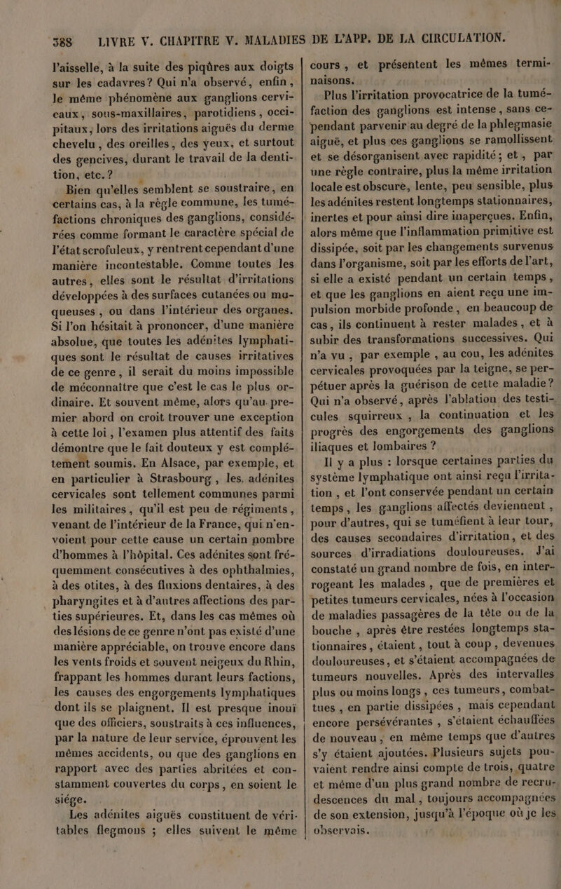 l’aisselle, à la suite des piqüres aux doigts sur les cadavres? Qui n’a observé, enfin, le même phénomène aux ganglions cervi- caux, sous-maxillaires, parotidiens , occi- pitaux, lors des irritations aiguës du derme chevelu , des oreilles, des yeux, et surtout des gencives, durant le travail de la denti- ton, etc. ? j Bien qu’elles semblent se soustraire, en certains cas, à la règle commune, les tumé- factions chroniques des ganglions, considé- rées comme formant le caractère spécial de l'état scrofuleux, y rentrentcependant d’une manière incontestable. Comme toutes les autres, elles sont le résultat d’irritations développées à des surfaces cutanées ou mu- queuses , ou dans l’intérieur des organes. Si l’on hésitait à prononcer, d’une manière absolue, que toutes les adén'tes Iymphati- ques sont le résultat de causes irritatives de ce genre, il serait du moins impossible de méconnaître que c’est le cas le plus or- dinaire. Et souvent même, alors qu’au pre- mier abord on croit trouver une exception à cette loi, l'examen plus attentif des faits démontre que le fait douteux y est complé- tement soumis. En Alsace, par exemple, et en particulier à Strasbourg , les, adénites cervicales sont tellement communes parmi les militaires, qu'il est peu de régiments, venant de l’intérieur de la France, qui n'en- voient pour cette cause un certain nombre d’hommes à l’hôpital. Ces adénites sont fré- quemment consécutives à des ophthalmies, à des otites, à des fluxions dentaires, à des pharyneites et à d’autres affections des par- ties supérieures. Et, dans les cas mêmes où des lésions de ce genre n’ont pas existé d’une manière appréciable, on trouve encore dans les vents froids et souvent neigeux du Rhin, frappant les hommes durant leurs factions, les causes des engorgements lymphatiques dont ils se plaignent. Il est presque inoui que des officiers, soustraits à ces influences, par la nature de leur service, éprouvent les mêmes accidents, ou que des ganglions en rapport avec des parties abritées et con- siége. Les adénites aiguës constituent de véri- tables flegmons ; elles suivent le même cours , et présentent les mêmes termi- naisons. Plus l’irritation provocatrice de la tumé- faction des ganglions est intense , sans ce- pendant parvenir au degré de la phlegmasie aiguë, et plus ces ganglions se ramollissent et se désorganisent avec rapidité; et, par une règle contraire, plus la même irritation locale est obscure, lente, peu sensible, plus les adénites restent longtemps stationnaires, alors même que l’inflammation primitive est dissipée, soit par les changements survenus dans l’organisme, soit par les efforts de l’art, si elle a existé pendant un certain temps, et que les ganglions en aient reçu une im- pulsion morbide profonde, en beaucoup de cas, ils continuent à rester malades , et à subir des transformations successives. Qui n’a vu, par exemple , au cou, les adénites cervicales provoquées par la teigne, se per- pétuer après la guérison de cette maladie ? Qui n’a observé, après l’ablation des testi- cules squirreux , la continuation et les progrès des engorgements des ganglions iliaques et lombaires ? Il y a plus : lorsque certaines parties du système lymphatique ont ainsi reçu l'ixrita- temps, les ganglions affectés deviennent , pour d’autres, qui se tuméfient à leur tour, des causes secondaires d'irritation, et des sources d'irradiations douloureuses. J'ai constaté un grand nombre de fois, en inter- rogeant les malades , que de premières et petites tumeurs cervicales, nées à l’occasion de maladies passagères de la tête ou de la, bouche , après être restées longtemps sta- tionnaires , étaient , tout à coup , devenues douloureuses, et s'étaient accompagnées de tumeurs nouvelles. Après des intervalles plus où moins longs , ces tumeurs, combat- tues , en partie dissipées , mais cependant encore persévérantes , s'étaient échauffées de nouveau, en même temps que d’autres s'y étaient ajoutées. Plusieurs sujets pou- vaiént rendre ainsi compte de trois, quatre et même d’un plus grand nombre de recru- descences du mal, toujours accompagnées de son extension, jusqu’à l’époque où Je les, oDseFVaIs. |