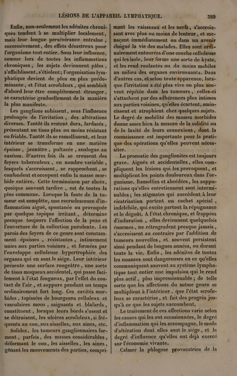 Enfin, non-seulement les adénites chroni- ques tendent à se multiplier localement, mais leur longue persévérance entraïîne , successivement , des effets désastreux pour l'organisme tout entier. Sous leur influence, comme lors de toutes les inflammations chroniques , les sujets deviennent pâles , s’affaiblissent, s’étiolent; l’organisation lym- phatique devient de plus en plus prédo- minante , et l’état scrofuleux , qui semblait d’abord leur être complétement étranger, se caractérise graduellement de la manière la plus manifeste. Les ganglions subissent, sous l'influence prolongée de l’irritation , des altérations diverses. Tantôt ils restent durs, lardacés , présentant un tissu plus où moins résistant ou friable, Tantôt ils se ramollissent, et leur intérieur se transforme en une matière épaisse, Jaunâtre , pultacée , analogue au caséum. D’autres fois ils se creusent des foyers tuberculeux , en nombre variable , lesquels s’accroissent, se rapprochent, se -confondent et occupent enfin la masse mor- bide entière. Cette terminaison par abcës, quoique souvent tardive , est de toutes la plus commune. Lorsque la fonte de la tu- meur est complète, une recrudescence d’in- flammation aiguë, spontanée ou provoquée par quelque topique irritant, détermine presque toujours l'affection de la peau et l'ouverture de la collection purulente. Les parois des foyers de ce genre sont constam- ment épaisses , résistantes , intimement unies aux parties voisines , et formées par l'enveloppe celluleuse hypertrophiée des organes qui en sont le siége. Leur intérieur présente une surface rougeâtre , une sorte de tissu muqueux accidentel, qui passe faci- lement à l’état fongueux, par l’effet du con- tact de l’air , et suppure pendant un temps ordinairement fort long. Ces cavités mor- bides , tapissées de bourgeons celluleux et vasculaires mous , saignants et blafards, constituent , lorsque leurs bords s’usent et se détruisent, les ulcères scrofuleux, si fré- quents au cou, aux aisselles, aux aines, etc. Solides, les tumeurs ganglionnaires for- ment , parfois, des masses considérables, déformant le cou, les aisselles , les aines, génant les mouvements des parties, compri- 589 mant les vaisseaux et les nerfs, s’accrois- éloigné la vie des malades. Elles sont ordi- nairement entourées d’une couche celluleuse qui lesisole, leur forme une sorte de kyste, et les rend roulantes ou du moins mobiles au milieu des organes environnants. Dans d’autres cas, et selon toute apparence, lors- que l’irritation a été plus vive ou plus sou- vent répétée dans les tumeurs , celles-ci s’attachent par des adhérences plus intimes aux parties voisines, qu'elles écartent, amin- cissent et atrophient chez quelques sujets. Le degré de mobilité des masses morbides donne assez bien la mesure de la solidité ou de la laxité de leurs connexions; dont la connaissance est importante pour la prati- que des opérations qu’elles peuvent néces- siter. | Le pronostic des ganglionites est toujours grave. Aiguës et accidentelles , elles com- pliquent les lésions qui les provoquent, et multiplient les points douloureux dans l’or- ganisme. Ramollies et abcédées , les suppu- rations qu’elles entretiennent sont intermi- nables ; les stigmates qui succèdent à leur cicatrisation portent un cachet spécial , indélébile, qui excite partout la répugnance et le dégoût. A l’état chronique, et frappées d’induration , elles deviennent quelquefois énormes , ne rétrogradent presque jamais , s’accroissent au contraire par l'addition de tumeurs nouvelles, et souvent persistent ainsi pendant de longues années, ou durant toute la vie. Enfin, les adénites de toutes les nuances sont dangereuses en ce qu’elles communiquent souvent au système lympha- tique tout entier une impulsion qui le rend plus actif, plus impressionnable ; de telle sorte que les affections du même genre se multiplient à l'intérieur , que l’état scrofu- leux se caractérise, et fait des progrès Jus- qu'à ce que les sujets succombent. Le traitement de ces affections varie selon les causes qui les ont vccasionnées, le degré d’inflammation qui les accompagne, le mode d’altération dont elles sont le siége, et le degré d'influence qu’elles ont déjà exercé sur l’économie vivante. Calmer la phlogose provocatrice de la