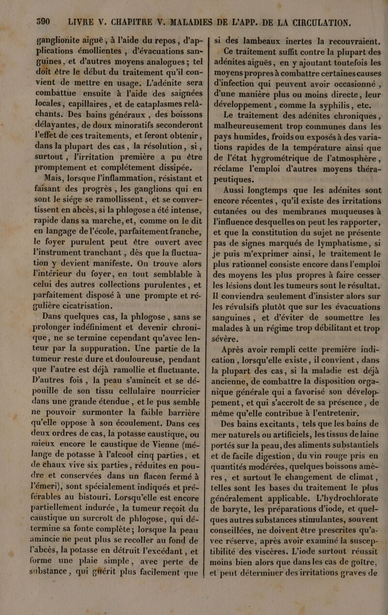 ganglionite aiguë , à l’aide du repos, d’ap- plications émollientes , d’évacuations san- guines , et d’autres moyens analogues ; tel doit être le début du traitement qu’il con- vient de mettre en usage. L’adénite sera combattue ensuite à l’aide des saignées locales, capillaires , et de cataplasmes relà- chants. Des bains généraux , des boissons délayantes, de doux minoratifs seconderont l'effet de ces traitements, et feront obtenir, dans la plupart des cas, la résolution, si, surtout , l’irritation première a pu être promptement et complétement dissipée. Mais, lorsque l’inflammation, résistant et faisant des progrès , les ganglions qui en sont le siége se ramollissent, et se conver- tissent en abcès, si la phlogose a été intense, rapide dans sa marche, et, comme on le dit en langage de l’école, parfaitement franche, le foyer purulent peut être ouvert avec l’instrument tranchant , dès que la fluctua- tion y devient manifeste, On trouve alors l'intérieur du foyer, en tout semblable à celui des autres collections purulentes , et parfaitement disposé à une prompte et ré- gulière cicatrisation. Dans quelques cas, la phlogose , sans se prolonger indéfiniment et devenir chroni- que, ne se termine cependant qu’avec len- teur par la suppuration. Une partie de la tumeur reste dure et douloureuse, pendant que l’autre est déjà ramollie et fluctuante. D’autres fois, la peau s’amincit et se dé- pouille de son tissu cellulaire nourricier dans une grande étendue , et le pus semble ne pouvoir surmonter la faible barrière qu’elle oppose à son écoulement. Dans ces deux ordres de cas, la potasse caustique, ou mieux encore le caustique de Vienne (mé- lange de potasse à l'alcool cinq parties, et de chaux vive six parties , réduites en pou- dre et conservées dans un flacon fermé à l'émeri), sont spécialement indiqués et pré- férables au bistouri. Lorsqu'elle est encore partiellement indurée , la tumeur recoit du caustique un surcroît de phlogose, qui dé- termine sa fonte complète; lorsque la peau amincie ne peut plus se recoller au fond de l'abcès, la potasse en détruit l’excédant , et forme une plaie simple, avec perte de substance, qui gttérit plus facilement que si des lambeaux inertes la recouvraient. Ce traitement suffit contre la plupart des adénites aiguës, en y ajoutant toutefois les moyens propres à combattre certaines causes d'infection qui peuvent avoir occasionné , d’une manière plus ou moins directe, leur développement , comme la syphilis, etc. Le traitement des adénites chroniques, malheureusement trop communes dans les pays humides, froids ou exposés à des varia- tions rapides de la température ainsi que de l’état hygrométrique de l’atmosphère , réclame l'emploi d’autres moyens théra- peutiques. Aussi longtemps que les adénites sont encore récentes , qu’il existe des irritations cutanées ou des membranes muqueuses à l'influence desquelles on peut les rapporter, et que la constitution du sujet ne présente pas de signes marqués de lymphatisme, si Je puis m’exprimer ainsi, le traitement le plus rationnel consiste encore dans l'emploi des moyens les plus propres à faire cesser les lésions dont les tumeurs sont le résultat. IL conviendra seulement d’insister alors sur les révulsifs plutôt que sur les évacuations sanguines , et d'éviter de soumettre les malades à un régime trop débilitant et trop sévère. Après avoir rempli cette première indi- cation , lorsqu'elle existe, il convient , dans la plupart des cas, si la maladie est déjà ancienne, de combattre la disposition orga- nique générale qui a favorisé son dévelop- pement, et qui s’accroit de sa présence, de même qu’elle contribue à l’entretenir. Des bains excitants, tels que les bains de mer naturels ou artificiels, les tissus de laine portés sur la peau, des aliments substantiels et de facile digestion, du vin rouge pris en quantités modérées, quelques boissons amè- res, et surtout le changement de climat, telles sont les bases du traitement le plus généralement applicable. L’hydrochlorate de baryte, les préparations d’iode, et quel- ques autres substances stimulantes, souvent conseillées, ne doivent être prescrites qu’a- vec réserve, après avoir examiné la suscep- tibilité des viscères. L’iode surtout réussit moins bien alors que dans les cas de goître, el peut déterminer des irritations graves de