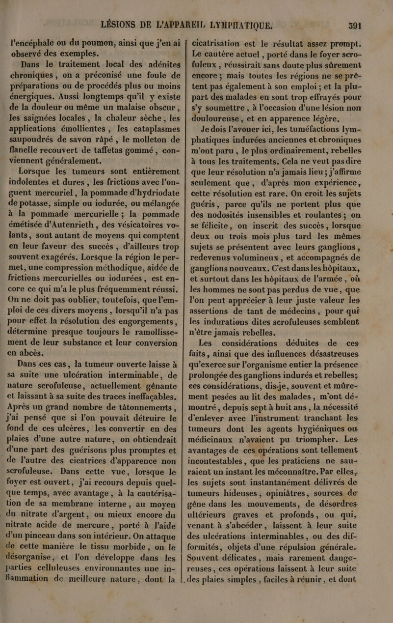 l’encéphale ou du poumon, ainsi que j’en ai observé des exemples. Dans le traitement local des adénites chroniques , on a préconisé une foule de préparations ou de procédés plus ou moins énergiques. Aussi longtemps qu’il y existe - de la douleur ou même un malaise obscur , les saignées locales , la chaleur sèche, les applications émollientes , les cataplasmes saupoudrés de savon râpé , le molleton de flanelle recouvert de taffetas gommé, con- viennent généralement. Lorsque les tumeurs sont entièrement indolentes et dures , les frictions avec l’on- guent mercuriel, la pommade d’hydriodate de potasse, simple ou iodurée, ou mélangée à la pommade mercurielle ; la pommade émétisée d’Autenrieth , des vésicatoires vo- lants, sont autant de moyens qui comptent en leur faveur des succès , d’ailleurs trop souvent exagérés. Lorsque la région le per- met, une compression méthodique, aidée de _ frictions mercurielles ou iodurées , est en- core ce qui m'a le plus fréquemment réussi. On ne doit pas oublier, toutefois, que l’em- ploi de ces divers moyens , lorsqu’il n’a pas pour effet la résolution des engorgements, détermine presque toujours le ramollisse- ment de leur substance et leur conversion en abcès. Dans ces cas, la tumeur ouverte laisse à sa suite une ulcération interminable, de nature scrofuleuse, actuellement gênante et laissant à sa suite des traces ineffacables. Après un grand nombre de tâtonnements, J'ai pensé que si l’on pouvait détruire le fond de ces ulcères, les convertir en des plaies d’une autre nature, on obtiendrait d’une part des guérisons plus promptes et de l’autre des cicatrices d'apparence non scrofuleuse. Dans cette vue, lorsque le foyer est ouvert, j'ai recours depuis quel- que temps, avec avantage, à la cautérisa- tion de sa membrane interne, au moyen du nitrate d'argent, ou mieux encore du nitrate acide de mercure, porté à l’aide . d’un pinceau dans son intérieur. On attaque de cette manière le tissu morbide, on le désorganise, et l’on développe dans les parties celluleuses environnantes une in- Hammation de meilleure nature, dont la 391 cicatrisation est le résultat assez prompt. Le cautère actuel , porté dans le foyer scro- fuleux , réussirait sans doute plus sûrement encore ; mais toutes les régions ne se prè- tent pas également à son emploi ; et la plu- part des malades en sont trop effrayés pour s’y soumettre , à l’occasion d’une lésion non douloureuse , et en apparence légère. Je dois l’avouer ici, les tuméfactions Iym- phatiques indurées anciennes et chroniques m'ont paru , le plus ordinairement, rebelles à tous les traitements. Cela ne veut pasdire que leur résolution n’a jamais lieu ; j’affirme seulement que, d’après mon expérience, cette résolution est rare. On croit les sujets guéris, parce qu'ils ne portent plus que des nodosités insensibles et roulantes ; on se félicite, on inscrit des succès, lorsque deux ou trois mois plus tard les mêmes sujets se présentent avec leurs ganglions, redevenus volumineux, et accompagnés de ganglions nouveaux. C’est dansles hôpitaux, et surtout dans les hôpitaux de l’armée , où les hommes ne sont pas perdus de vue, que l'on peut apprécier à leur juste valeur les assertions de tant de médecins, pour qui les indurations dites serofuleuses semblent n'être Jamais rebelles. Les considérations déduites de ces faits, ainsi que des influences désastreuses qu’exerce sur l’organisme entier la présence prolongée des ganglions indurés et rebelles; ces considérations, dis-je, souvent et müre- ment pesées au lit des malades, m'ont dé- montré , depuis sept à huit ans , la nécessité d'enlever avec l'instrument tranchant les tumeurs dont les agents hygiéniques ow médicinaux n'avaient pu triompher. Les avantages de ces opérations sont tellement incontestables , que les praticiens ne sau- raient un instant les méconnaitre. Par elles. les sujets sont instantanément délivrés de tumeurs hideuses, opiniâtres, sources de gène dans les mouvements, de désordres ultérieurs graves et profonds, ou qui, venant à s’abcéder, laissent à leur suite des ulcérations interminables, ou des dit- formités, objets d’une répulsion générale. Souvent délicates, mais rarement dange- reuses , ces opérations laissent à leur suite
