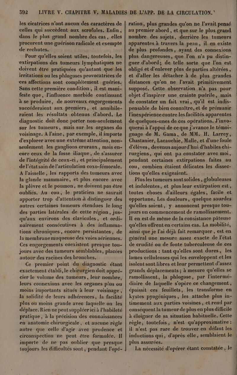 les cicatrices n’ont aucun des caractères de celles qui succèdent aux scrofules. Enfin, dans le plus grand nombre des cas, elles procurent une guérison radicale et exempte de rechutes. Pour qu’elles soient utiles, toutefois, les ‘extirpations des tumeurs lymphatiques ne doivent être pratiquées qu’autant que les irritations ou les phlogoses provocatrices de ces affections sont complétement guéries. Sans cette première condition , il est mani- feste que, l'influence morbide continuant à se produire, de nouveaux engorgements succéderaient aux premiers, et annihile- raient les résultats obtenus d’abord. Le diagnostic doit donc porter non-seulement sur les tumeurs, mais sur les organes du voisinage. À l’aine, par exemple, il importe d'explorer avec une extrême attention, non- seulement les ganglions cruraux, mais en- core ceux de la fosse iliaque , de s'assurer de l'intégrité de ceux-ci, et principalement de l’état sain de l'articulation coxo-fémorale. À l’aisselle, les rapports des tumeurs avec la glande mammaire, et plus encore avec la plèvre et le poumon, ne doivent pas être oubliés. Au cou, le praticien ne saurait apporter trop d'attention à distinguer des autres certaines tumeurs étendues le long des parties latérales de cette région, jus- qu'aux environs des clavicules, et ordi- nairement consécutives à des inflamma- tions chroniques , encore persistantes, de la membrane muqueuse des voies aériennes. Ces engorgements coexistent presque tou- jours avec des tumeurs semblables, placées autour des racines des bronches. Ce premier point du diagnostic étant exactement établi, le chirurgien doit appré- cier le volume des tumeurs, leur nombre, leurs connexions avec les organes plus ou moins importants situés à leur voisinage, la solidité de leurs adhérences, la facilité plus ou moins grande avec laquelle on les déplace. Rien ne peutsuppléer iei à l’habileté pratique, à la précision des connaissances en anatomie chirurgicale, et aucune régle autre que celle d'agir avec prudence et circonspection ne peut être formulée. Il importe de ne pas oublier que presque ration, plus grandes qu’on ne l'avait pensé au premier abord , et que.sur le plus grand nombre. des sujets, ‘derrière les tumeurs apparentes à travers la peau, il_.en existe de plus profondes , ayant des connexions plus dangereuses, que l’on n’a pu distin- guer d’abord; de telle sorte que l’on est obligé et d'enlever plus de parties altérées , et d’aller les détacher à de plus grandes distances qu’on ne l'avait primitivement supposé. Cette observation n’a pas pour objet d’inspirer une crainte puérile, mais de constater un fait vrai, qu’il est indis- pensable de bien connaître, et de prémunir l'inexpérience contre les facilités apparentes de quelques-unes de ces opérations. J'invo- querai à l'appui de ce que j'avance le témoi- gnage de M. Gama, de MM. H. Larrey, Chastanier, Lacauchie, Malle, et d’une foule d'élèves, devenus aujourd’hui d’habiles chi- rurgiens, qui ont pa constater avec moi, pendant certaines extirpations faites au cou, combien étaient délicates les dissec- tions qu’elles exigeaient,. Plus les tumeurs sont solides , globuleuses et indolentes, et plus leur extirpation est, toutes choses d'ailleurs égales, facile et qu’elles soient, y annoncent presque tou- Jours un commencement de ramollissement. Il en est de même de la consistance pâteuse qu’elles offrent en certains cas. La mobilité, ainsi que je l’ai déjà fait remarquer , est en général une mesure assez exacte de l’état de crudité ou de fonte ituberculeuse de ces productions : tant qu’elles sont dures, les lames celluleuses qui les enveloppent et les isolent sont libres et leur permettent d'assez grands déplacements ; à mesure qu’elles se ramollissent, la phlogose, par l’intermé- diaire de laquelle s’opère ce changement, épaissit ces feuillets, les transforme en kystes pyogéniques, les attache plus in- timement aux parties voisines, et rend par conséquent la tumeur de plus en plus difficile à éloigner de sa situation habituelle. Cette règle, toutefois, n’est qu’approximative : inductions qui, d'après elle, semblaient le plus assurées. La nécessité d'opérer étant constatée , le