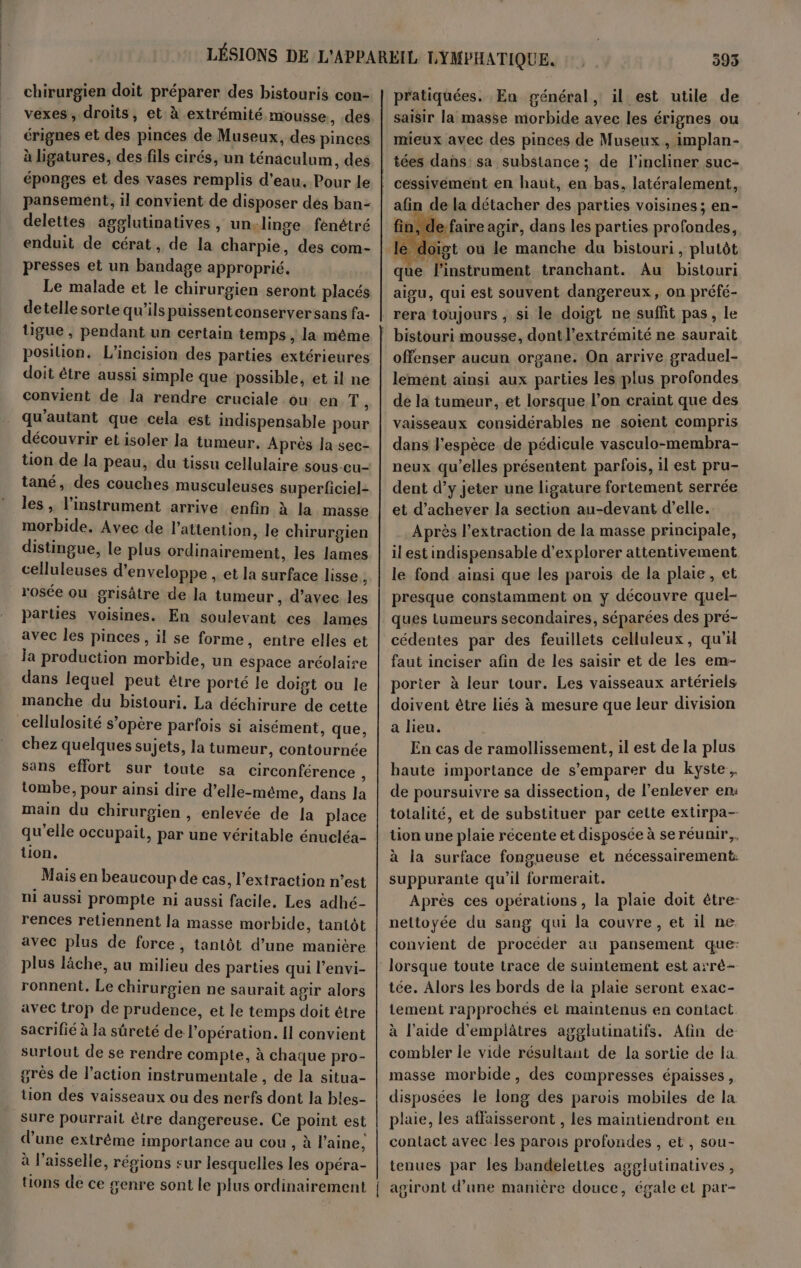 chirurgien doit préparer des bistouris con- vexes, droits, et à extrémité mousse, des érignes et des pinces de Museux, des pinces à ligatures, des fils cirés, un ténaculum, des éponges et des vases remplis d’eau. Pour le pansement, il convient de disposer dés ban- delettes agglutinatives , un,linge fénêtré enduit de cérat, de la charpie, des com- presses et un bandage approprié. detelle sorte qu’ils puissentconserversans fa- üigue, pendant un certain temps, la même position. L'incision des parties extérieures doit être aussi simple que possible, et il ne convient de la rendre cruciale ou en T, qu'autant que cela est indispensable pour découvrir eLisoler la tumeur. Après la sec- tion de la peau, du tissu cellulaire sous-eu- tané, des couches musculeuses superficiel- les , l'instrument arrive enfin à la masse morbide. Avec de l’attention, le chirurgien distingue, le plus ordinairement, les lames celluleuses d’enveloppe , et la surface lisse j rosée ou grisâtre de la tumeur, d’avec les parties voisines. En soulevant ces lames avec les pinces , il se forme, entre elles et la production morbide, un espace aréolaire dans lequel peut être porté le doigt ou le manche du bistouri. La déchirure de cette cellulosité s'opère parfois si aisément, que, chez quelques sujets, la tumeur, contournée sans effort sur toute sa circonférence j tombe, pour ainsi dire d’elle-même, dans la main du chirurgien , enlevée de la place qu’elle occupait, par une véritable énucléa- lion. Mais en beaucoup de cas, l'extraction n’est ni aussi prompte ni aussi facile, Les adhé- rences retiennent la masse morbide, tantôt avec plus de force, tanlôt d’une manière plus lâche, au milieu des parties qui l’envi- ronnent. Le chirurgien ne saurait agir alors avec trop de prudence, et le temps doit être sacrifié à la sûreté de l'opération. Il convient surtout de se rendre compte, à chaque pro- grès de l’action instrumentale , de la situa- tion des vaisseaux ou des nerfs dont la bles- _Sure pourrait être dangereuse. Ce point est d’une extrême importance au cou , à l’aine, à l'aisselle, régions sur lesquelles les opéra- pratiquées. En général, il est utile de saisir la masse morbide avec les érignes ou mieux avec des pinces de Museux , implan- afin de la détacher des parties voisines ; en- efaire agir, dans les parties profondes, le oïgt où le manche du bistouri, plutôt que l'instrument tranchant. Au bistouri aigu, qui est souvent dangereux, on préfé- rera toujours , si le doigt ne suffit pas, le offenser aucun organe. On arrive graduel- lement ainsi aux parties les plus profondes de la tumeur, et lorsque l’on craint que des vaisseaux considérables ne soient compris dans l'espèce de pédicule vasculo-membra- neux qu’elles présentent parfois, 1l est pru- dent d’y jeter une ligature fortement serrée et d'achever la section au-devant d'elle. Après l'extraction de la masse principale, il est indispensable d'explorer attentivement le fond ainsi que les parois de la plaie, et presque constamment on ÿ découvre quel- ques tumeurs secondaires, séparées des pré- cédentes par des feuillets celluleux, qu'x faut inciser afin de les saisir et de les em- porier à leur tour. Les vaisseaux artériels doivent être liés à mesure que leur division a lieu. En cas de ramollissement, il est de la plus haute importance de s'emparer du kyste, de poursuivre sa dissection, de l'enlever er totalité, et de substituer par cette extirpa— tion une plaie récente et disposée à seréunir,. à la surface fongueuse et nécessairement: suppurante qu’il formerait. | Après ces opérations, la plaie doit être: nettoyée du sang qui la couvre, et il ne convient de procéder au pansement que: tée. Alors les bords de la plaie seront exac- tement rapprochés et maintenus en contact. à l'aide d'emplâtres agglutinatifs. Afin de- combler le vide résultant de la sortie de la. masse morbide, des compresses épaisses, disposées le long des parois mobiles de la plaie, les affaisseront , les maintiendront en contact avec Îles parois profondes , et, sou- tenues par les bandelettes agglutinatives ,