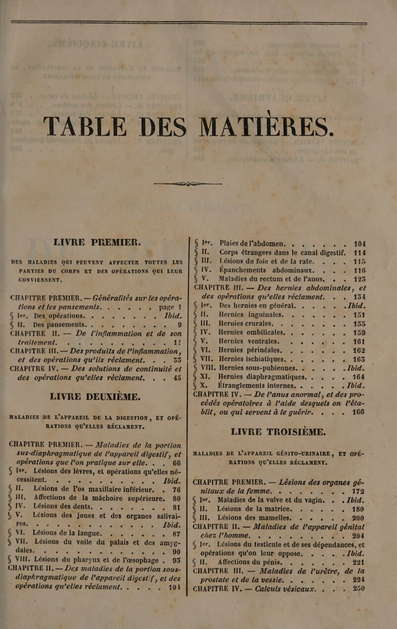 NE LIVRE PREMIER. Ô Ier. Plaies del’abdomen. .« . . . . . 104 Ô II. Corps étrangers dans le canal digestif, 114 DES MALADIES QUI PEUVENT AFFECTER TOUTES LES | Ÿ III. Lésions du foie et de la rate. . . . 115 PARTIES DU CORPS ET DES OPÉRATIONS QUI LEUR | Ÿ IV. Épanchements abdominaux. . . 116 CONVIENNENT. Ô V. Maladies du rectum et de Panus, . . 123 CHAPITRE PREMIER. — Généralités sur les opéra- tions et les pansements. . . . . , page 1 Ÿ ler, Des opérations. . . . . . . . Ibid. SAR CHONTENIEmMeMR. ANS «Oro... 9 CHAPITRE II. — De l'inflammation et de son EPA Us À ol RS ENCRES |: 41 CHAPITRE II, — Des produits de l’inflammation, et des opérations qu’ils réclament. . . 33 CHAPITRE IV. — Des solutions de continuité et des opérations qu’elles réclament. . . 45 LIVRE DEUXIÈME. MALADIES DE L'APPAREIL DE LA DIGESTION, ET OPÉ- RATIONS QU'ELLES RÉCLAMENT, CHAPITRE PREMIER. — Maladies de la portion sus-diaphragmatique de l’appareil digestif, et opérations que l’on pratique sur elle. . . 66 Ÿ ler. Lésions des lèvres, et opérations qu'elles né- CAEN, AS RE A UE at Se Ft Lésions de l’os maxillaire inférieur. , 76 Affections de la mâchoire supérieure. 80 Lésionenes dents.‘ :. 44... :: À 8t Lésions des joues et des organes salivai- RTS ee M ae lutte ts 10) $ VI: :Lésions de la Jangue: 4 4, a 2 | 87 Ÿ VII. Lésions du voile du palais et des amyg- Dee DU a 0 à SN RENE On Û VII. Lésions du pharynx et de l’œsophage . 93 CHAPITRE T1, — Des maladies de la portion sous- diaphragmatique de l’appareil digestif, et des opérations qu’elles réclament. . . . . 101 e CHAPITRE IT, — Des hernies abdominales, et des opérations qu’elles réclament. . . 154 Ô ler. Des hernies en général. . . . . .1bid. \ II. Hernies inguinales. . . , . . . 151 GUN. Hérniesierdraless 0,2. 01 1,155 Ô IV. Hernies ombilicales, . . . . . . 159 KV: Herfies venfhalestmnir, : : #2... «161 \ VI. Hernies périnéales, . . . ,. . . 162 $ VII. Hernies ischiatiques. . . . . . . 163 ( VIII, Hernies sous-pubiennes. . . . . .1bid. 6 XI. Hernies diaphragmatiques. . . . . 164 Ÿ X. Étranglements internes. .« . . . . Ibid. CHAPITRE IV. — De l’anus anormal, et des pro- cédés opératoires à l’aide desquels on l’éta- blit, ou qui servent à le guérir, , . . 166 LIVRE TROISIÈME. MALADIES DE L'APPAREIL GÉNITO-URINAIRE, ET OPÉ- RATIONS QU'ELLES RÉCLAMENT, CHAPITRE PREMIER. — Lésions des organes gé- nilaux: de: femmes. 4. 07 LUS. 179 Ô ler. Maladies de la vulve et du vagin. . . Ibid. Ô II. Lésions de la matrice. . . . . . 180 Ô III. Lésions des mamelles. . . , . . 200 CHAPITRE II. — Maladies de l’appareil génital chez ROME RS SRE. Jr 004 Ô ler. Lésions du testicule et de ses dépendances, et opérations qu’on leur oppose, . . . .Zbid. Ô II. Affections du pénis. , , , , . . 9291 CHAPITRE IN. — Maladies de l’urètre, de la proslale et de la vessie. . . . . . . 224 250