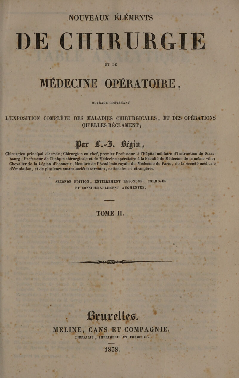 NOUVEAUX ÉLÉMENTS DE CHIRURGIE l'A. ET DE MÉDECINE OPÉRATOIRE OUVRAGE CONTENANT L'EXPOSITION COMPLÈTE DES MALADIES CHIRURGICALES , £T DES OPÉRATIONS QU'ELLES RÉCLAMENT ; Dar L.-T. Pégin, Chirurgien principal d'armée ; Chirurgien en chef, premier Professeur à l'Hôpital militaire d’Instruction de Stras- bourg ; Professeur de Clinique chirurgicale et de Médecine opératoire à la Faculté de Médecine de la même ville; Chevalier de la Légion d’honneur , Membre de l’Académie royale de Médecine de Paris, de la nuire médicale d’émulation, et de plusieurs autres sociétés savantes , nationales et étrangères. SECONDE ÉDITION, ENTIÈREMENT REFONDUE, CORRIGÉE ET CONSIDÉRABLEMENT AUGMENTÉE. TOME I. 1e x MELINE, CANS ET COMPAGNIE LIBRAIRIE ; à ET FONDERIE, + 1858.