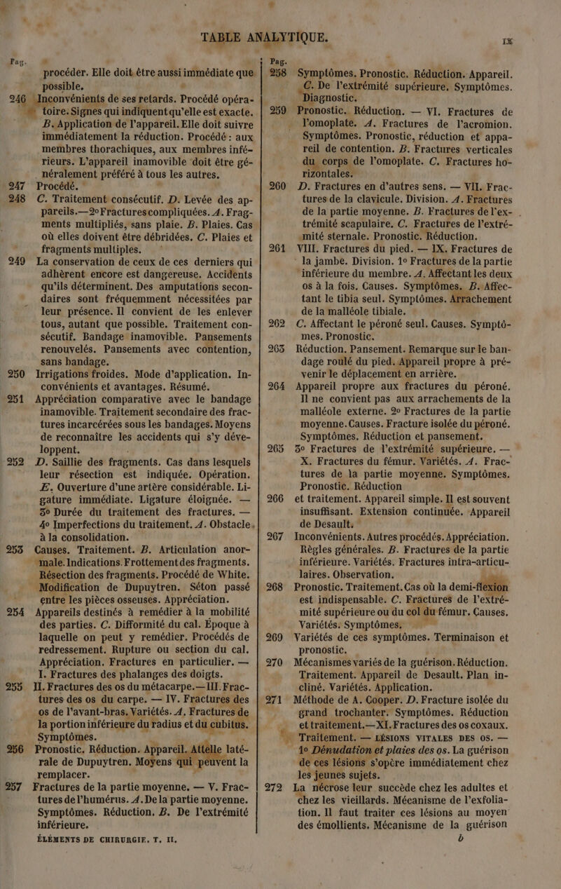 procéder. Elle doit. être aussi immédiate que. possible, 1 247 248 249 250 251 253 254 255 256 257 B. Application de l'appareil. Elle doit suivre immédiatement la réduction. Procédé : aux membres thorachiques, aux membres infé- rieurs. L'appareil inamovible ‘doit être gé- Procédé. C. Traitement consécutif. D. Levée des ap- pareils.—2Fracturescompliquées. 4. Frag- ments multipliés, sans plaie. B. Plaies. Cas où elles doivent être débridées. C. Plaies et fragments multiples. La conservation de ceux de ces derniers qui adhèrent encore est dangereuse. Accidents qu'ils déterminent. Des amputations secon- daires sont fréquemment nécessitées par leur présence. Il convient de les enlever tous, autant que possible. Traitement con- sécutif. Bandage inamovible. Pansements renouvelés. Pansements avec contention, sans bandage. Irrigations froides. Mode d'application. In- convénients et avantages. Résumé. Appréciation comparative avec le bandage inamovible. Traitement secondaire des frac- tures incarcérées sous les bandages. Moyens de reconnaître les accidents qui s’y déve- loppent. D. Saillie des fragments. Cas dans lesquels leur résection est indiquée. Opération. E. Ouverture d’une artère considérable. Li- gature immédiate. Ligature éloignée. 50 Durée du traitement des fractures. — 40 Imperfections du traitement. 4. Obstacle à la consolidation. Causes. Traitement. B. Articulation anor- — Résection des fragments. Procédé de White. Modification de Dupuytren. Séton passé entre les pièces osseuses. Appréciation. Appareils destinés à remédier à la mobilité des parties. C. Difformité du cal. Epoque à laquelle on peut y remédier. Procédés de redressement. Rupture ou section du cal, Appréciation. Fractures en particulier. — I. Fractures des phalanges des doigts. IL. Fractures des os du métacarpe.—Ill.Frac- tures des os du carpe. — IV. Fractures ( des os de l'avant-bras. Variétés. À, Fractures 7 la portion inférieure du radius et du L cubit Symptômes. Pronostic. Réduction. Appareil. Mile rat rale de Dupuytren. Moyens qu peuvent la remplacer. Fractures de la partie moyenne. — V. Frac- tures de l’humérus. 4.De la partie moyenne. Symptômes. Réduction, B. De l'extrémité inférieure. ÉLÉMENTS DE CHIRURGIF, T. Il. # 258 259 260 265 271 272 1 Symptômes. Brobdebé Réduction. Appareil. C. De l'extrémité supérieure. Symptômes. “Di jagnostic. noie | Réduction. — VI. Fractures de l'omoplate. A. Fractures de l’acromion. Symptômes. Pronostic, réduction et appa- reil de contention. B. Fractires verticales du corps de l’omoplate. C. Fractures ho- rizontales. D. Fractures en d’autres sens. — VII. Frac- tures de la clavicule. Division. 4. Fractures de la partie moyenne. 2. Fractures del'ex- trémité scapulaire. C. Fractures de l’extré- .mité sternale. Pronostic. Réduction. VIIL. Fractures du pied. — 1X. Fractures de ‘ la jambe. Division. 1° Fractures de la partie “inférieure du membre. 4. Affectant les deux os à la fois. Causes. Symptômes. 2. ‘Affec- tant le tibia seul. Symptômes. Arr: de la malléole tibiale. C. Affectant le péroné seul. Causes. Symptô- mes. Pronostic. Reaucuiogs Pansement. Remarque sur le ban- venir le dblacenoi en arrière. Appareil propre aux fractures du péroné. Il ne convient pas aux arrachements de la malléole externe. 2 Fractures de la partie moyenne.Causes. Fracture isolée du péroné. Symptômes. Réduction et pansement. 3° Fractures de l'extrémité supérieure. — X. Fractures du fémur. Variétés. 4. Frac- tures de la partie moyenne. Symptômes. Pronostic. Réduction et traitement. Appareil simple. Il est souvent insuffisant. Extension continuée. ‘Appareil de Desault: Inconvénients. Autres procédés.Appréciation. Règles générales. B. Fractures de la partie inférieure. Variétés. Fractures intra-articu- laires. Observation. Pronostic. Traitement.Cas où la demi-fl est indispensable. C. Fractures de l'extré- mité supérieure ou du col du fémur, ÇGauses, Variétés. Symptômes. , Variétés de ces symptômes. Terminaison et pronostic. Mécanismes variés de la guérison.Réduction. Traitement. Appareil de Desault. Plan in- cliné. Variétés. Application. Méthode de A. Cooper. D. Fracture isolée du grand trochanter. Symptômes. Réduction ettraitement.—XI.Fractures des os coxaux. … Traitement. — LÉSIONS VITALES DES 0S. — 0 Dénudation ‘4 plaies des os. La guérison de ces lésions s'opère immédiatement chez les je Le sujets. La nécrose leur succède chez les adultes et Chez les vieillards. Mécanisme de l’exfolia- tion. IL faut traiter ces lésions au moyen des émollients. Mécanisme de la guérison b