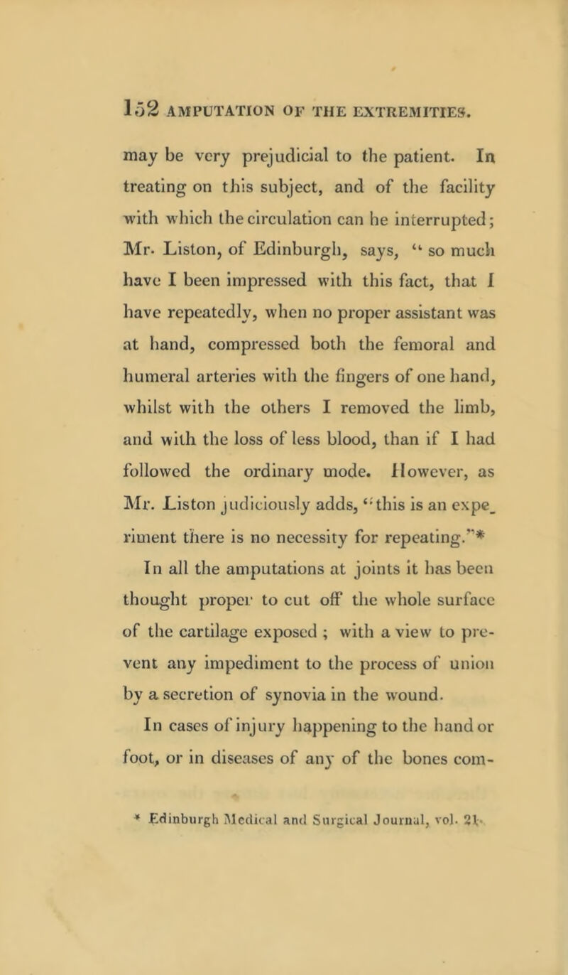 may be very prejudicial to the patient. In treating on this subject, and of the facility with which the circulation can he interrupted; Mr. Liston, of Edinburgh, says, “ so much have I been imjiressed with this fact, that I have repeatedly, when no proper assistant was at hand, compressed both the femoral and humeral arteries with the fingers of one hand, whilst with the others I removed the limb, and with the loss of less blood, than if I had followed the ordinary mode. However, as Mr. Liston judiciously adds, ‘; this is an expe_ riment there is no necessity for repeating.* In all the amputations at joints it has been thought propel' to cut off the whole surface of the cartilage exposed ; with a view to pre- vent any impediment to the process of union by a secretion of synovia in the wound. In cases of injury happening to the hand or foot, or in diseases of any of the bones com- Edinburgh Medical and Surgical Journal, vol. 21-