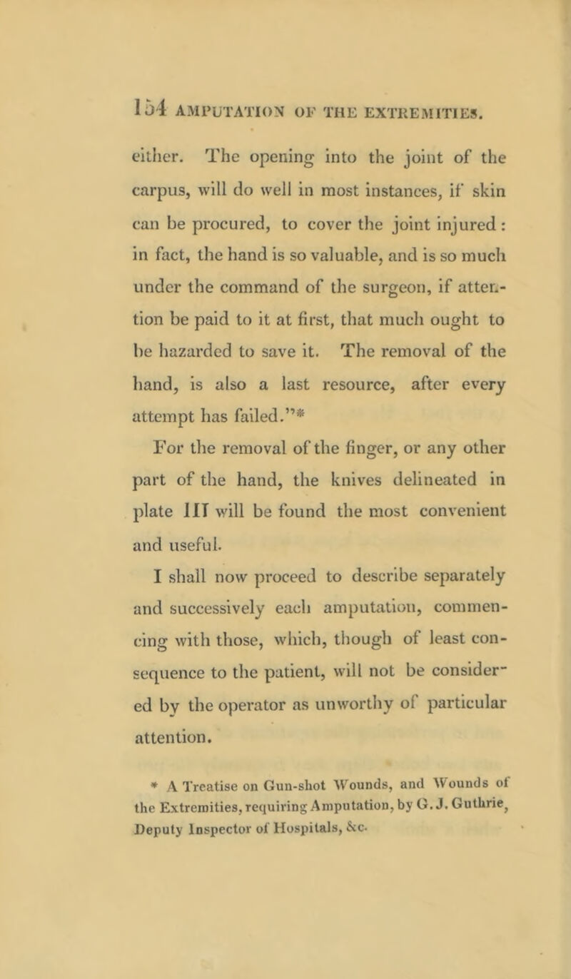 either. The opening into the joint of the carpus, will do well in most instances, if skin can be procured, to cover the joint injured : in fact, the hand is so valuable, and is so much under the command of the surgeon, if atten- tion be paid to it at first, that much ought to be hazarded to save it. The removal of the hand, is also a last resource, after every attempt has failed.”* For the removal of the finger, or any other part of the hand, the knives delineated in plate III will be found the most convenient and useful. I shall now proceed to describe separately and successively each amputation, commen- cing with those, which, though of least con- sequence to the patient, will not be consider- ed by the operator as unworthy of particular attention. * A Treatise on Gun-shot Wounds, and Mounds ol the Extremities, requiring Amputation, by G. J. Guthriej Deputy Inspector ol Hospitals, &c-