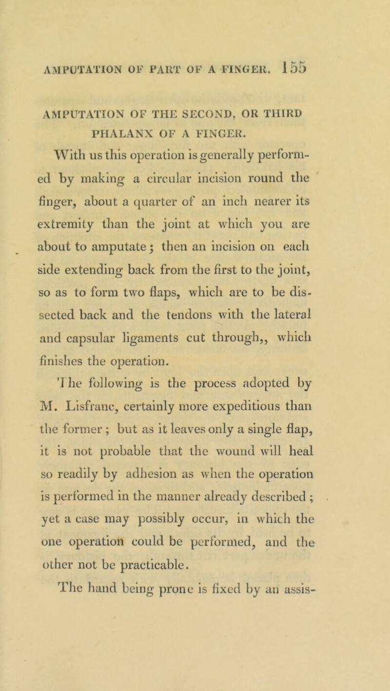 AMPUTATION OF THE SECOND, OR THIRD PHALANX OF A FINGER. With us this operation is generally perform- ed by making a circular incision round the finger, about a quarter of an inch nearer its extremity than the joint at which you are about to amputate \ then an incision on each side extending back from the first to the joint, so as to form two flaps, which are to be dis- sected back and the tendons with the lateral and capsular ligaments cut through,, which finishes the operation. 'i he following is the process adopted by M. Lisfranc, certainly more expeditious than the former ; but as it leaves only a single flap, it is not probable that the wound will heal so readily by adhesion as when the operation is performed in the manner already described ; yet a case may possibly occur, in which the one operation could be performed, and the other not be practicable. The hand being prone is fixed by an assis-