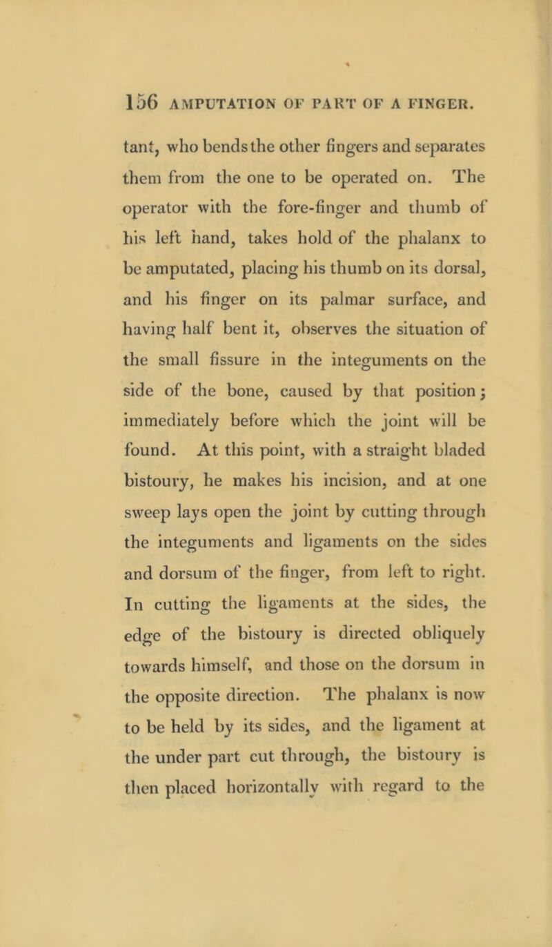 tant, who bends the other fingers and separates them from the one to be operated on. The operator with the fore-finger and thumb of his left hand, takes hold of the phalanx to be amputated, placing his thumb on its dorsal, and his finger on its palmar surface, and having half bent it, observes the situation of the small fissure in the integuments on the side of the bone, caused by that position j immediately before which the joint will be found. At this point, with a straight bladed bistoury, he makes his incision, and at one sweep lays open the joint by cutting through the integuments and ligaments on the sides and dorsum of the finger, from left to right. In cutting the ligaments at the sides, the edge of the bistoury is directed obliquely towards himself, and those on the dorsum in the opposite direction. The phalanx is now to be held by its sides, and the ligament at the under part cut through, the bistoury is then placed horizontally with regard to the