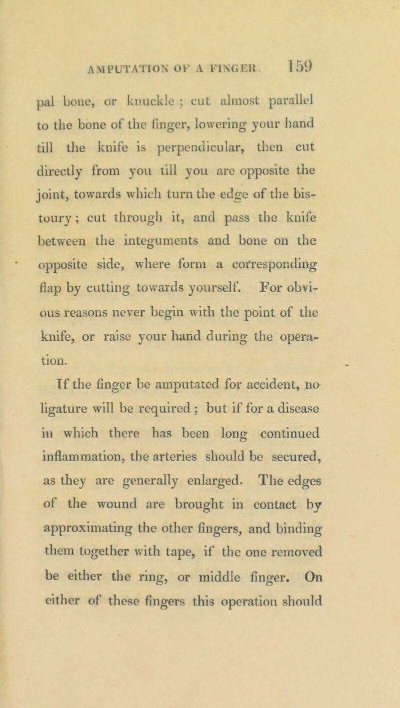 pal bone, or knuckle ; cut almost parallel to the bone of the finger, lowering your hand till the knife is perpendicular, then cut directly from you till you are opposite the joint, towards which turn the edge of the bis- toury ; cut through it, and pass the knife between the integuments and bone on the opposite side, where form a corresponding flap by cutting towards yourself. For obvi- ous reasons never begin with the point of the knife, or raise your hand during the opera- tion. If the finger be amputated for accident, no ligature will be required ; but if for a disease in which there has been long; continued inflammation, the arteries should be secured, as they are generally enlarged. The edges of the wound are brought in contact by approximating the other fingers, and binding them together with tape, if the one removed be either the ring, or middle finger. On cither of these fingers this operation should