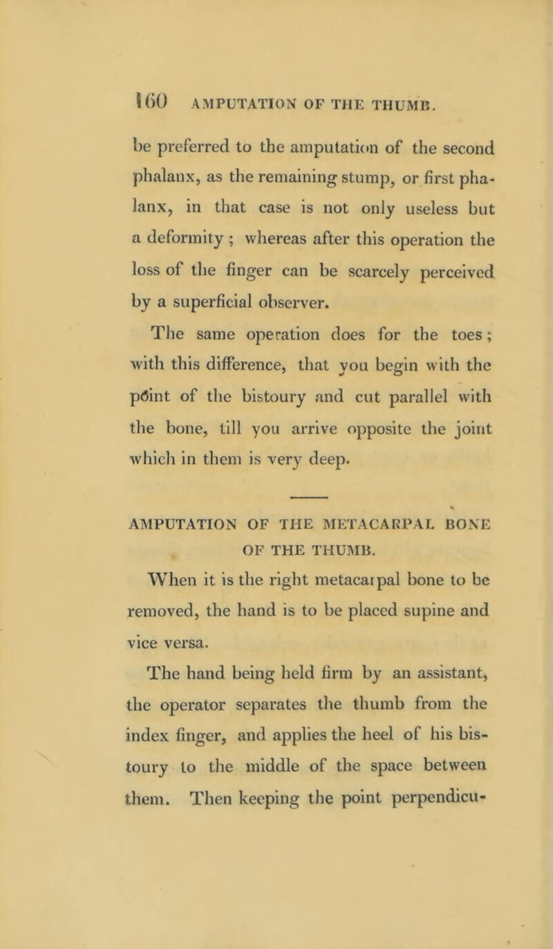 l)e preferred to the amputation of the second phalanx, as the remaining stump, or first pha- lanx, in that case is not only useless but a deformity; whereas after this operation the loss of the finger can be scarcely perceived by a superficial observer. The same operation does for the toes; with this difference, that you begin with the prfint of the bistoury and cut parallel with the bone, till you arrive opposite the joint which in them is very deep. AMPUTATION OF THE METACARPAL BONE OF THE THUMB. When it is the right metacaipal bone to be removed, the hand is to be placed supine and vice versa. The hand being held firm by an assistant, the operator sepai-ates the thumb from the index finger, and applies the heel of his bis- toury to the middle of the space between them. Then keeping the point perpendicu-