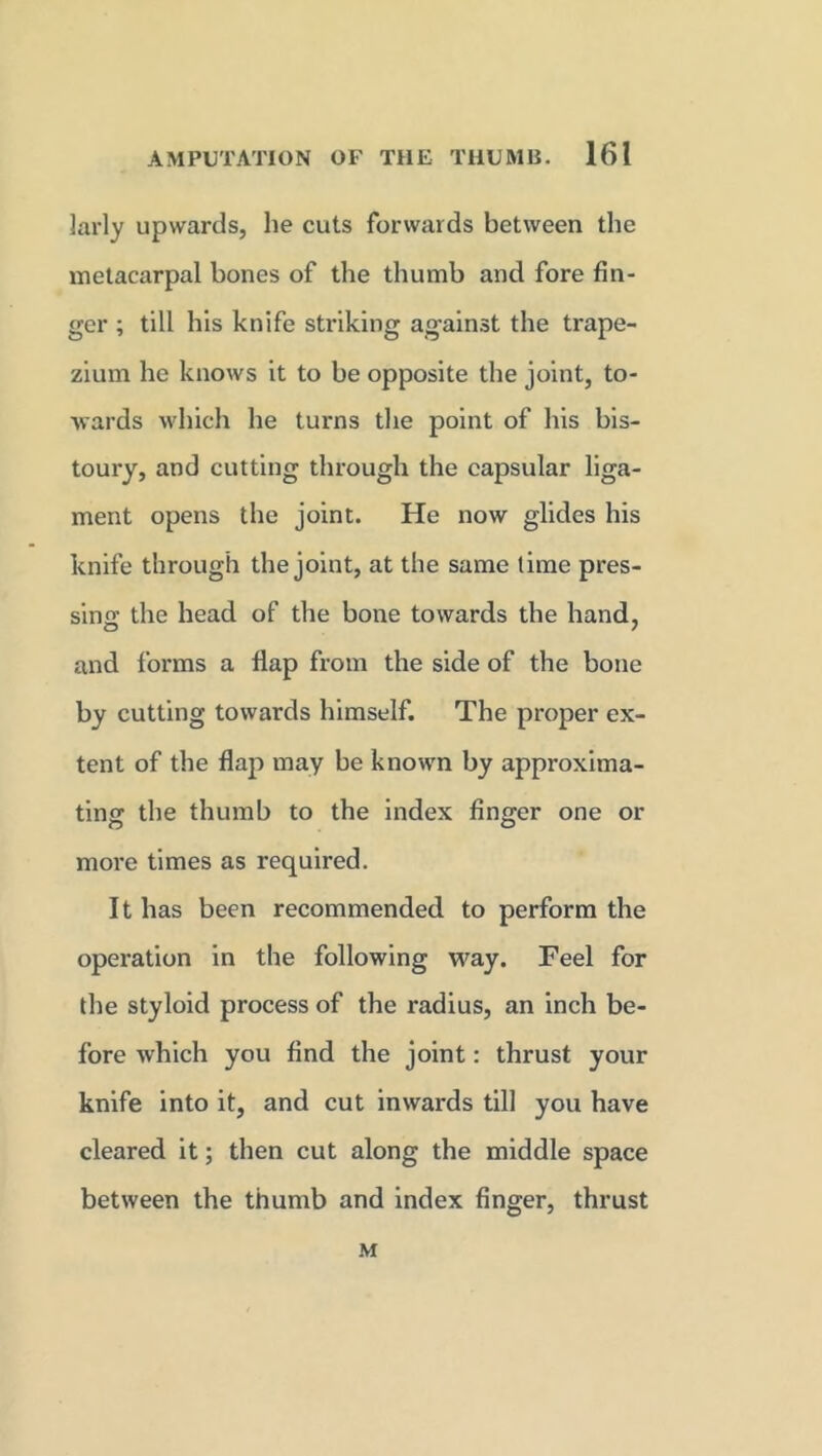 larly upwards, he cuts forwards between the metacarpal bones of the thumb and fore fin- ger ; till bis knife striking against the trape- zium he knows it to be opposite the joint, to- wards which he turns the point of his bis- toury, and cutting through the capsular liga- ment opens the joint. He now glides his knife through the joint, at the same time pres- sing the head of the bone towards the hand, and forms a flap from the side of the bone by cutting towards himself. The proper ex- tent of the flap may be known by approxima- ting;: the thumb to the index finger one or more times as required. It has been recommended to perform the operation in the following way. Feel for the styloid process of the radius, an inch be- fore which you find the joint: thrust your knife into it, and cut inwards till you have cleared it; then cut along the middle space between the thumb and index finger, thrust M