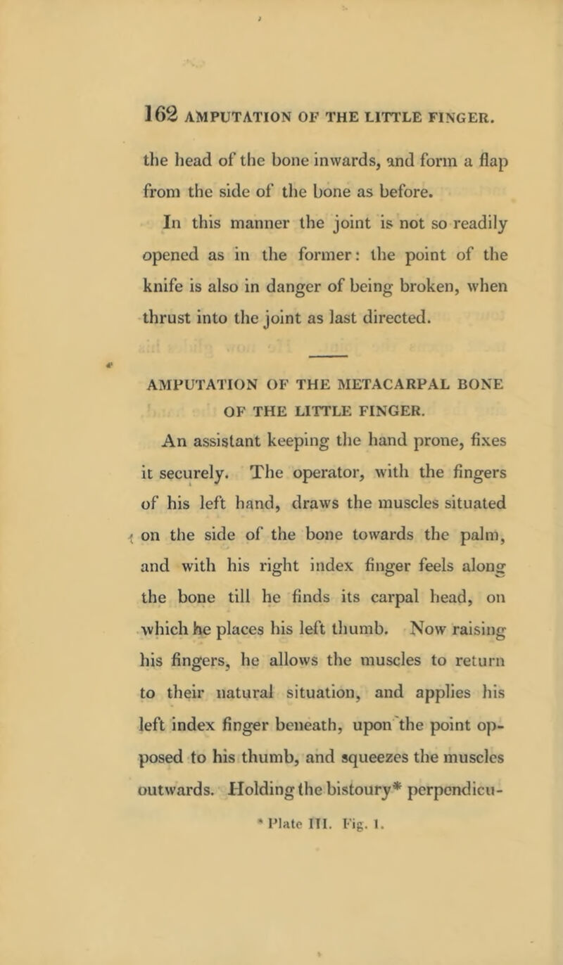 the head of the bone inwards, and form a flap from the side of the bone as before. In this manner the joint is not so readily opened as in the former: the point of the knife is also in danger of being broken, when thrust into the joint as last directed. AMPUTATION OF THE METACARPAL BONE OF THE LITTLE FINGER. An assistant keeping the hand prone, fixes it securely. The operator, with the fingers of his left hand, draws the muscles situated •t on the side of the bone towards the palm, and with his right index finger feels along the bone till he finds its carpal head, on which he places his left thumb. Now raising his fingers, he allows the muscles to return to their natural situation, and applies his left index finger beneath, upon the point op- posed to his thumb, and squeezes the muscles outwards. Holding the bistoury* perpendicu- * Plate III. Fig. 1.