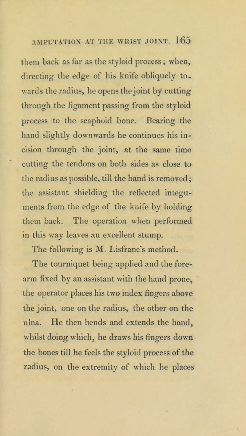 them back as far as the styloid process; when, directing the edge of his knife obliquely to- wards the radius, he opens the joint by cutting through the ligament passing from the styloid process to the scaphoid bone. Bearing the hand slightly downwards he continues his in- cision through the joint, at the same time cutting the tendons on both sides as close to the radius as possible, till the hand is removed; the assistant shielding the reflected imegu- ments from the edge of the knife by holding them back. The operation when performed in this way leaves an excellent stump. The following is M. Lisfranc’s method. The tourniquet being applied and the fore- arm fixed by an assistant with the hand prone, the operator places his two index fingers above the joint, one on the radius, the other on the ulna. He then bends and extends the hand, whilst doing which, he draws his fingers down the bones till he feels the styloid process of the radius, on the extremity of which he places