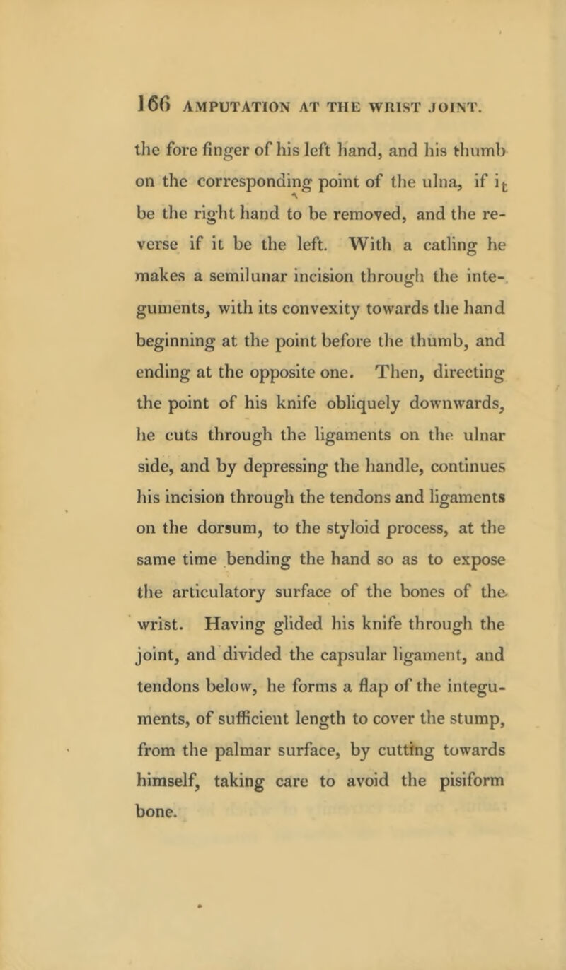the fore finger of his left hand, and his thumb on the corresponding point of the ulna, if it be the right hand to be removed, and the re- verse if it be the left. With a catling he makes a semilunar incision through the inte- guments, with its convexity towards the hand beginning at the point before the thumb, and ending at the opposite one. Then, directing the point of his knife obliquely downwards, he cuts through the ligaments on the ulnar side, and by depressing the handle, continues his incision through the tendons and ligaments on the dorsum, to the styloid process, at the same time bending the hand so as to expose the articulatory surface of the bones of the. wrist. Having glided his knife through the joint, and divided the capsular ligament, and tendons below, he forms a flap of the integu- ments, of sufficient length to cover the stump, from the palmar surface, by cutting towards himself, taking care to avoid the pisiform bone.