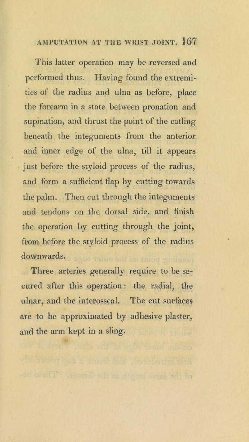 This latter operation may be reversed and performed thus. Having found the extremi- ties of the radius and ulna as before, place the forearm in a state between pronation and supination, and thrust the point of the catling beneath the integuments from the anterior and inner edge of the ulna, till it appears just before the styloid process of the radius, and form a sufficient flap by cutting towards the palm. Then cut through the integuments and tendons on the dorsal side, and finish the operation by cutting through the joint, from before the styloid process of the radius downwards. Three arteries generally require to be se- cured after this operation: the radial, the ulnar, and the interosseal. The cut surfaces are to be approximated by adhesive plaster, and the arm kept in a sling.