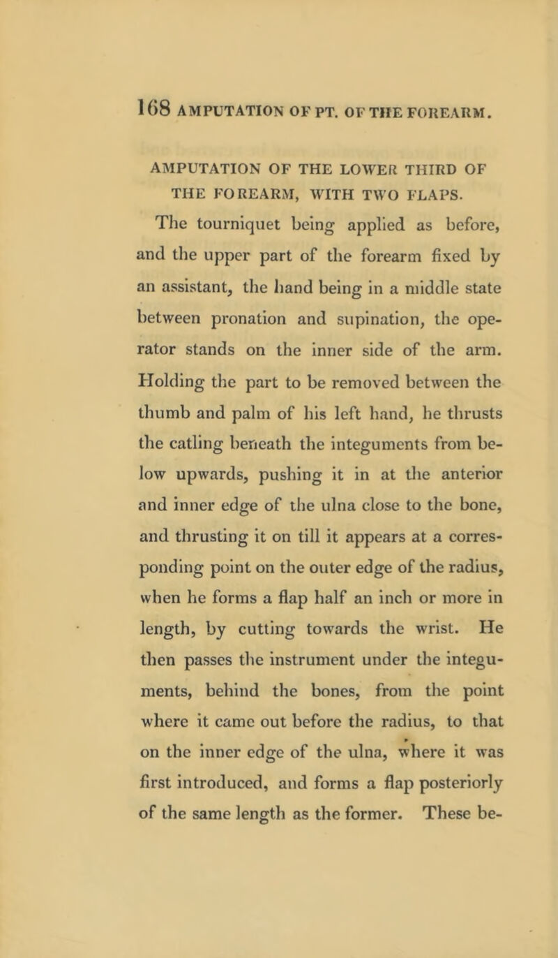 AMPUTATION OF THE LOWER THIRD OF THE FOREARM, WITH TWO FLAPS. The tourniquet being applied as before, and the upper part of the forearm fixed by an assistant, the hand being in a middle state between pronation and supination, the ope- rator stands on the inner side of the arm. Holding the part to be removed between the thumb and palm of his left hand, he thrusts the catling beneath the integuments from be- low upwards, pushing it in at the anterior and inner edge of the ulna close to the bone, and thrusting it on till it appears at a corres- ponding point on the outer edge of the radius, when he forms a flap half an inch or more in length, by cutting towards the wrist. He then passes the instrument under the integu- ments, behind the bones, from the point where it came out before the radius, to that on the inner edge of the ulna, where it was first introduced, and forms a flap posteriorly of the same length as the former. These be-