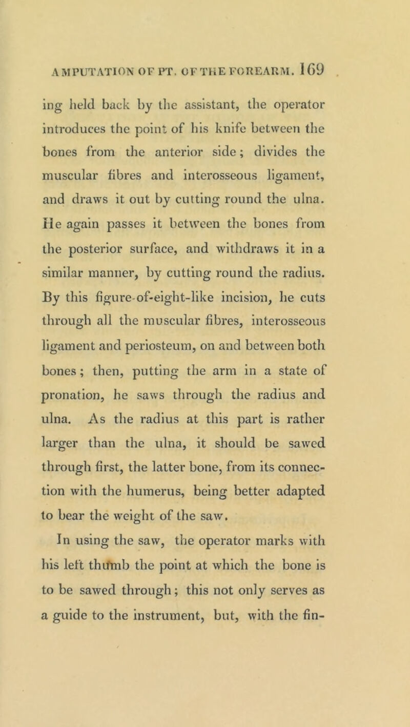ing held back by the assistant, the operator introduces the point of his knife between the bones from the anterior side; divides the muscular fibres and interosseous ligament, and draws it out by cutting round the ulna. He again passes it between the bones from the posterior surface, and withdraws it in a similar manner, by cutting round the radius. By this figure-of-eight-like incision, he cuts through all the muscular fibres, interosseous ligament and periosteum, on and between both bones; then, putting the arm in a state of pronation, he saws through the radius and ulna. As the radius at this part is rather larger than the ulna, it should be sawed through first, the latter bone, from its connec- tion with the humerus, being better adapted to bear the weight of the saw. In using the saw, the operator marks with his left thifmb the point at which the bone is to be sawed through; this not only serves as a guide to the instrument, but, with the fin-