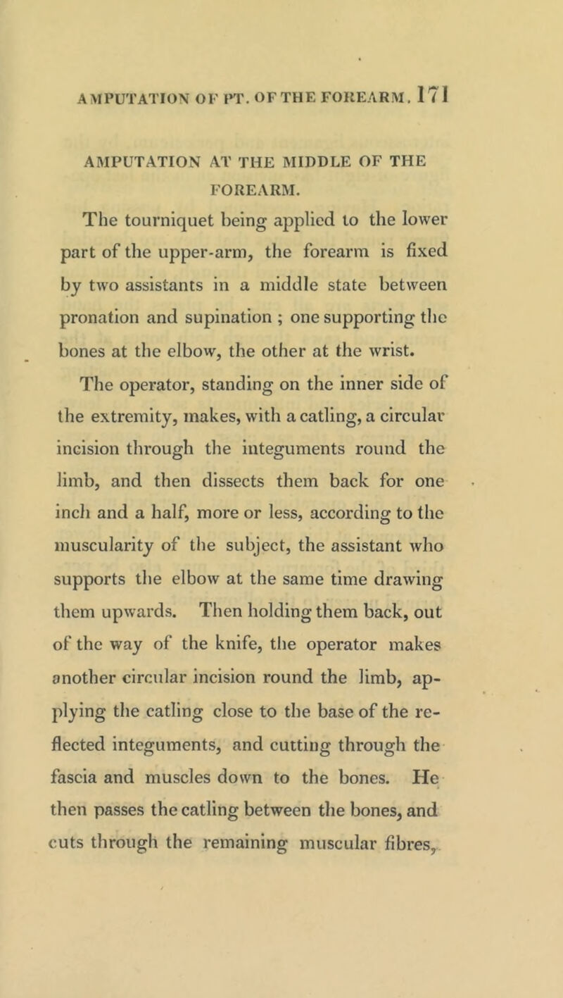 AMPUTATION AT THE MIDDLE OF THE FOREARM. The tourniquet being applied to the lower part of the upper-arm, the forearm is fixed by two assistants in a middle state between pronation and supination; one supporting the bones at the elbow, the other at the wrist. The operator, standing on the inner side of the extremity, makes, with a catling, a circular incision through the integuments round the limb, and then dissects them back for one incli and a half, more or less, according to the muscularity of the subject, the assistant who supports the elbow at the same time drawing them upwards. Then holding them back, out of the way of the knife, the operator makes another circular incision round the limb, ap- plying the catling close to the base of the re- flected integuments, and cutting through the fascia and muscles down to the bones. He then passes the catling between the bones, and cuts through the remaining muscular fibres,