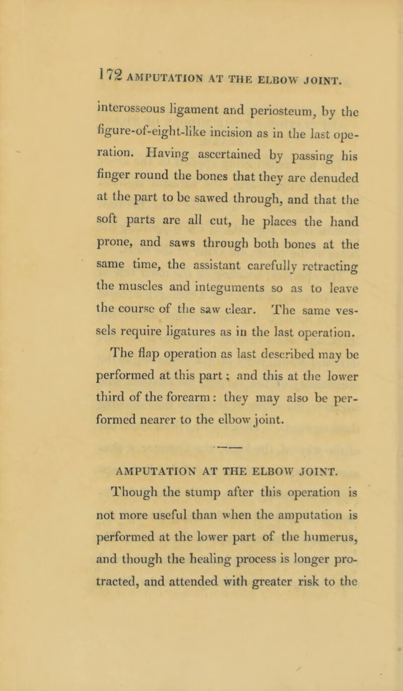 interosseous ligament and periosteum, by the figure-of-eight-like incision as in the last ope- ration. Having ascertained by passing his finger round the bones that they are denuded at the part to be sawed through, and that the soft parts are all cut, he places the hand prone, and saws through both bones at the same time, the assistant carefully retracting the muscles and integuments so as to leave the course of the saw clear. The same ves- sels require ligatures as in the last operation. The flap operation as last described may be performed at this part; and this at the lower third of the forearm : they may also be per- formed nearer to the elbow joint. AMPUTATION AT THE ELBOW JOINT. Though the stump after this operation is not more useful than when the amputation is performed at the lower part of the humerus, and though the healing process is longer pro- tracted, and attended with greater risk to the