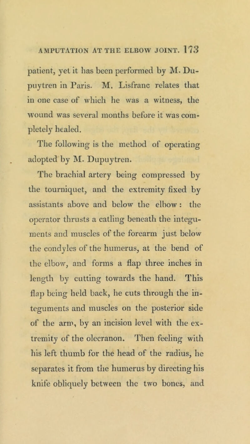 patient, yet it has been performed by M* Du- puytren in Paris. M. Lisfranc relates that in one case of which he was a witness, the wound was several months before it was com- pletely healed. The following is the method of operating adopted by M. Dupuytren. The brachial artery being compressed by the tourniquet, and the extremity fixed by assistants above and below the elbow : the operator thrusts a catling beneath the integu- ments and muscles of the forearm just below the condyles of the humerus, at the bend of the elbow, and forms a flap three inches in length by cutting towards the hand. This flap being held back, he cuts through the in- teguments and muscles on the posterior side of the arm, by an incision level with the ex- tremity of the olecranon. Then feeling with his left thumb for the head of the radius, he separates it from the humerus by directing his knife obliquely between the two bones, and