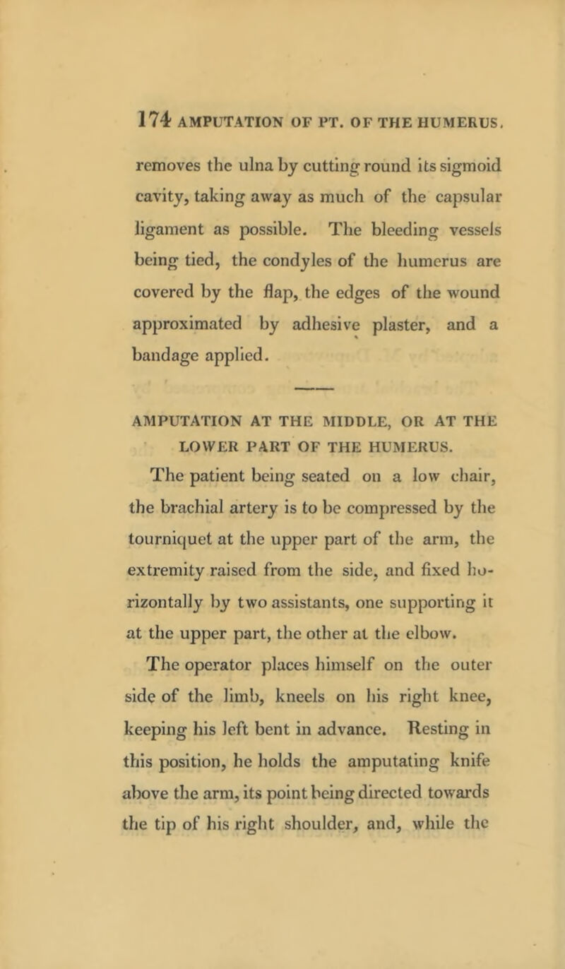 removes the ulna by cutting round its sigmoid cavity, taking away as much of the capsular ligament as possible. The bleeding vessels being tied, the condyles of the humerus are covered by the flap, the edges of the wound approximated by adhesive plaster, and a bandage applied. AMPUTATION AT THE MIDDLE, OR AT THE LOWER PART OF THE HUMERUS. The patient being seated on a low chair, the brachial artery is to be compressed by the tourniquet at the upper part of the arm, the extremity raised from the side, and fixed ho- rizontally by two assistants, one supporting it at the upper part, the other at the elbow. The operator places himself on the outer side of the limb, kneels on his right knee, keeping his left bent in advance. Resting in this position, he holds the amputating knife above the arm, its point being directed towards the tip of his right shoulder, and, while the