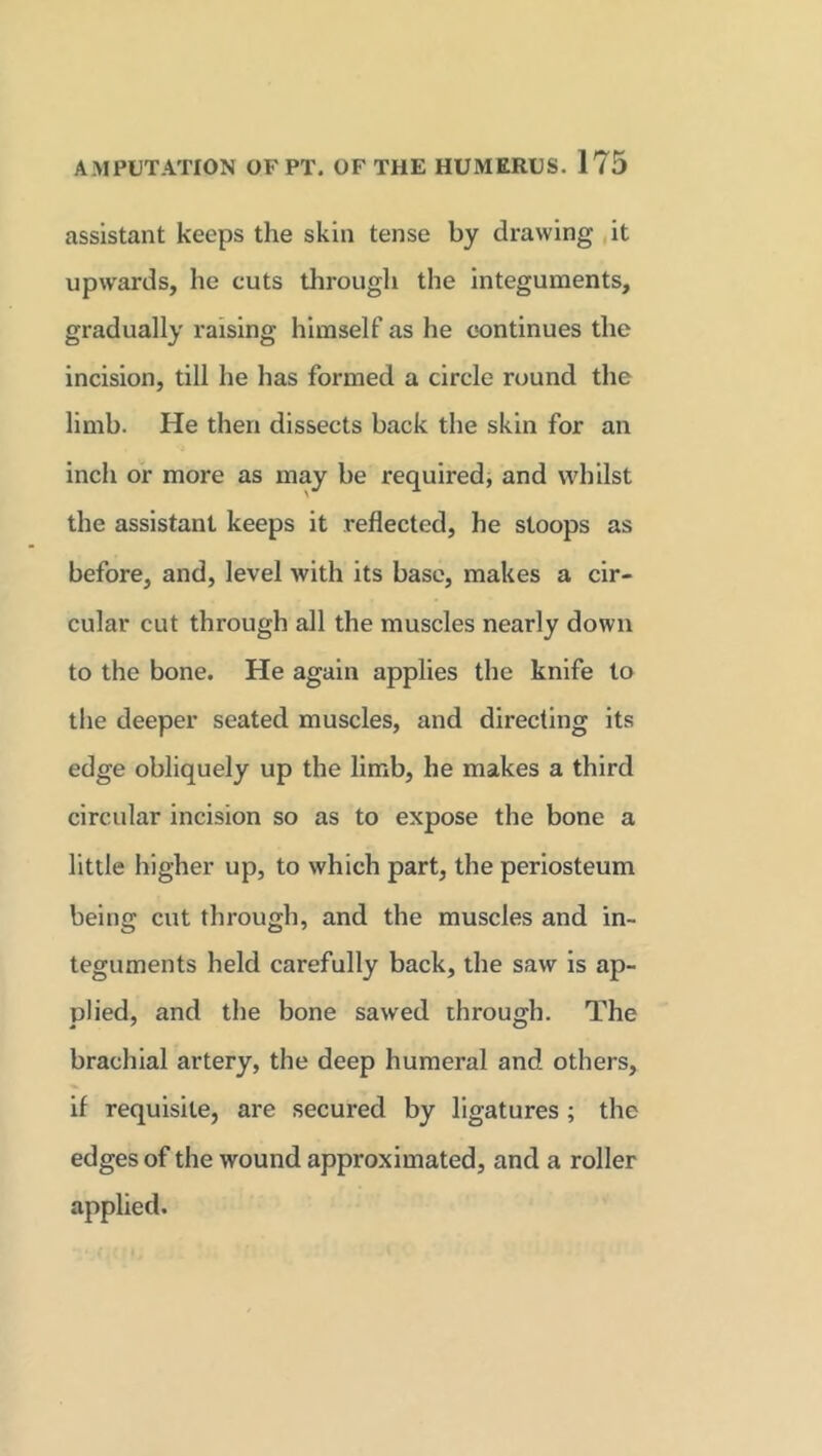assistant keeps the skin tense by drawing it upwards, he cuts through the integuments, gradually raising himself as he continues the incision, till he has formed a circle round the limb. He then dissects back the skin for an inch or more as may be required, and whilst the assistant keeps it reflected, he stoops as before, and, level with its base, makes a cir- cular cut through all the muscles nearly down to the bone. He again applies the knife to the deeper seated muscles, and directing its edge obliquely up the limb, he makes a third circular incision so as to expose the bone a little higher up, to which part, the periosteum being cut through, and the muscles and in- teguments held carefully back, the saw is ap- plied, and the bone sawed through. The brachial artery, the deep humeral and others, if requisite, are secured by ligatures ; the edges of the wound approximated, and a roller applied.