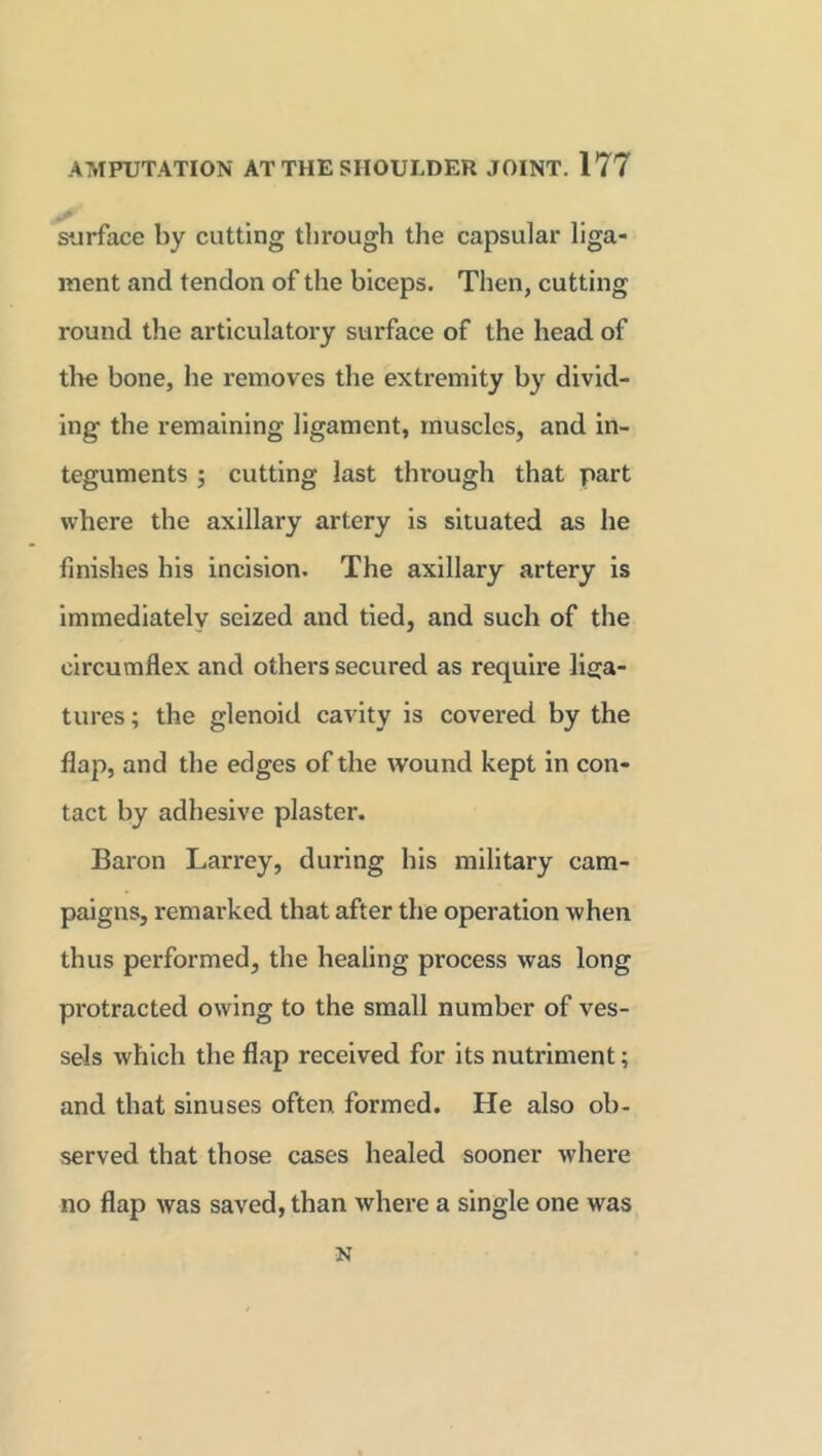 surface by cutting through the capsular liga- ment and tendon of the biceps. Then, cutting round the articulatory surface of the head of the bone, he removes the extremity by divid- ing the remaining ligament, muscles, and in- teguments ; cutting last through that part where the axillary artery is situated as he finishes his incision. The axillary artery is immediately seized and tied, and such of the circumflex and others secured as require liga- tures ; the glenoid cavity is covered by the flap, and the edges of the wound kept in con- tact by adhesive plaster. Baron Larrey, during his military cam- paigns, remarked that after the operation when thus performed, the healing process was long protracted owing to the small number of ves- sels which the flap received for its nutriment; and that sinuses often formed. He also ob- served that those cases healed sooner where no flap was saved, than where a single one wras N