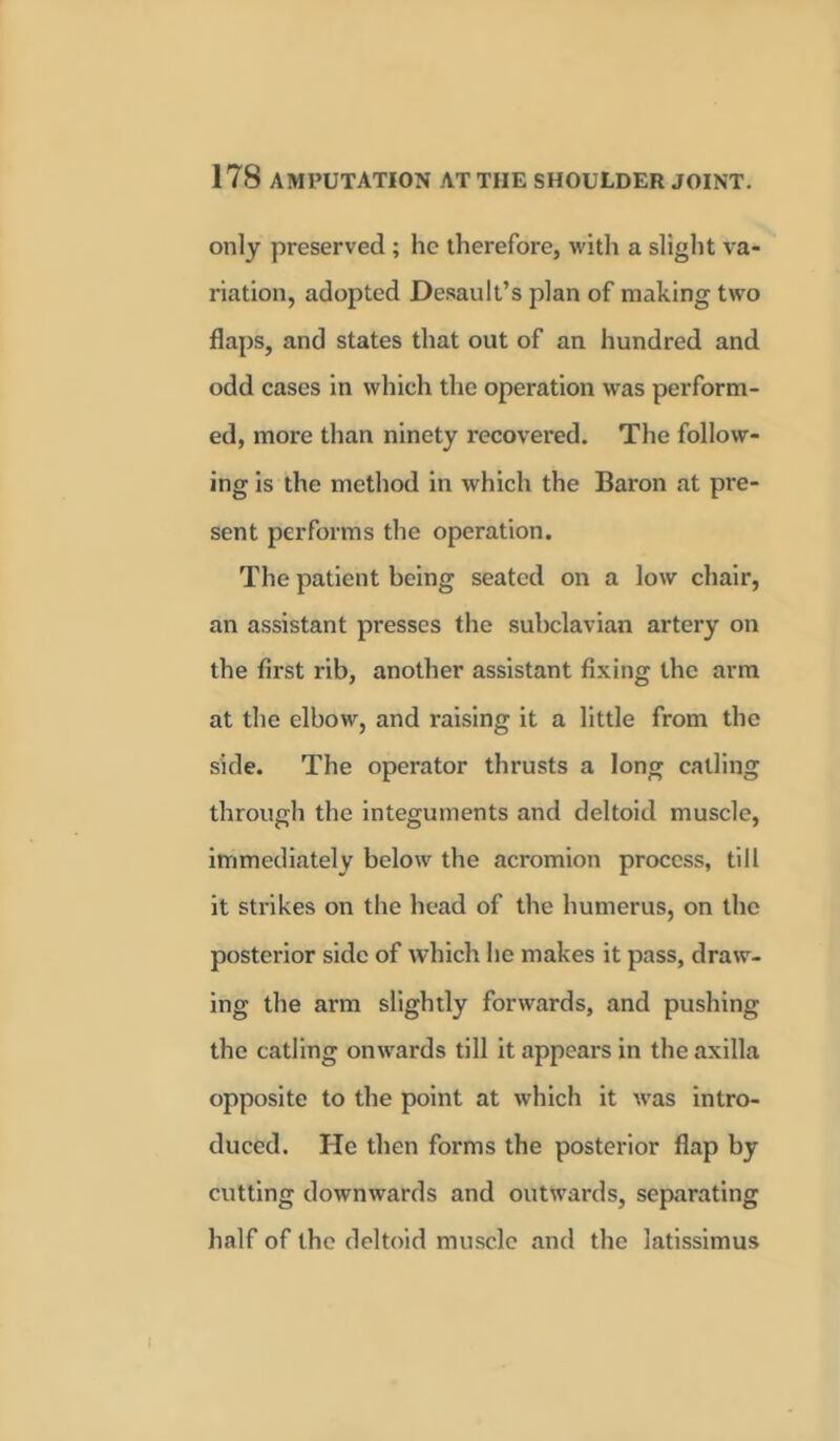 only preserved ; he therefore, with a slight va- riation, adopted Desault’s plan of making two flaps, and states that out of an hundred and odd cases in which the operation was perform- ed, more than ninety recovered. The follow- ing is the method in which the Baron at pre- sent performs the operation. The patient being seated on a low chair, an assistant presses the subclavian artery on the first rib, another assistant fixing the arm at the elbow, and raising it a little from the side. The operator thrusts a long catling through the integuments and deltoid muscle, immediately below the acromion process, till it strikes on the head of the humerus, on the posterior side of which he makes it pass, draw- ing the arm slightly forwards, and pushing the catling onwards till it appears in the axilla opposite to the point at which it was intro- duced. He then forms the posterior flap by cutting downwards and outwards, separating half of the deltoid muscle and the latissimus