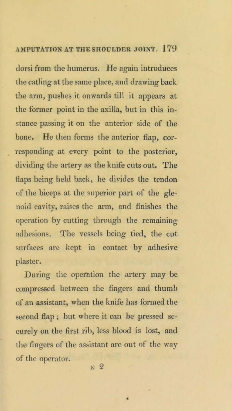 dorsi from the humerus. He again introduces the catling at the same place, and drawing back the arm, pushes it onwards till it appears at the former point in the axilla, but in this in- stance passing it on the anterior side of the bone. He then forms the anterior flap, cor- responding at every point to the posterior, dividing the artery as the knife cuts out. The flaps being held back, he divides the tendon of the biceps at the superior part of the gle- noid cavity, raises the arm, and finishes the operation by cutting through the remaining adhesions. The vessels being tied, the cut surfaces are kept in contact by adhesive plaster. During the opex^ation the artery may be compressed between the fingers and thumb of an assistant, when the knife has formed the second flap; but where it can be pressed se- cui’ely on the fii-st rib, less blood is lost, and the fingers of the assistant are out of the way of the operator.