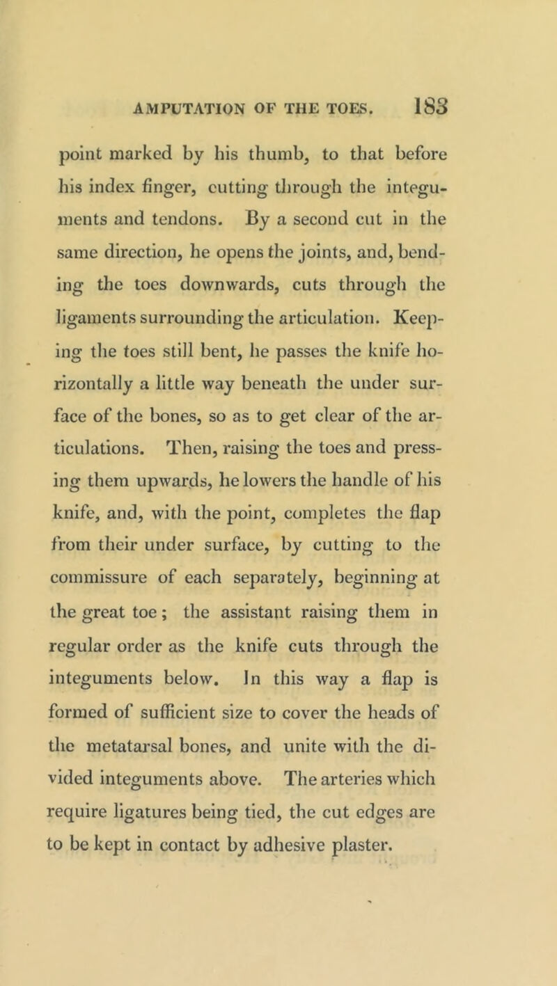 point marked by his thumb, to that before his index finger, cutting through the integu- ments and tendons. By a second cut in the same direction, he opens the joints, and, bend- ing the toes downwards, cuts through the ligaments surrounding the articulation. Keep- ing the toes still bent, he passes the knife ho- rizontally a little way beneath the under sur- face of the bones, so as to get clear of the ar- ticulations. Then, raising the toes and press- ing them upwards, he lowers the handle of his knife, and, with the point, completes the flap from their under surface, by cutting to the commissure of each separately, beginning at the great toe; the assistant raising them in regular order as the knife cuts through the integuments below. In this way a flap is formed of sufficient size to cover the heads of the metatarsal bones, and unite with the di- vided integuments above. The arteries which require ligatures being tied, the cut edges are to be kept in contact by adhesive plaster.