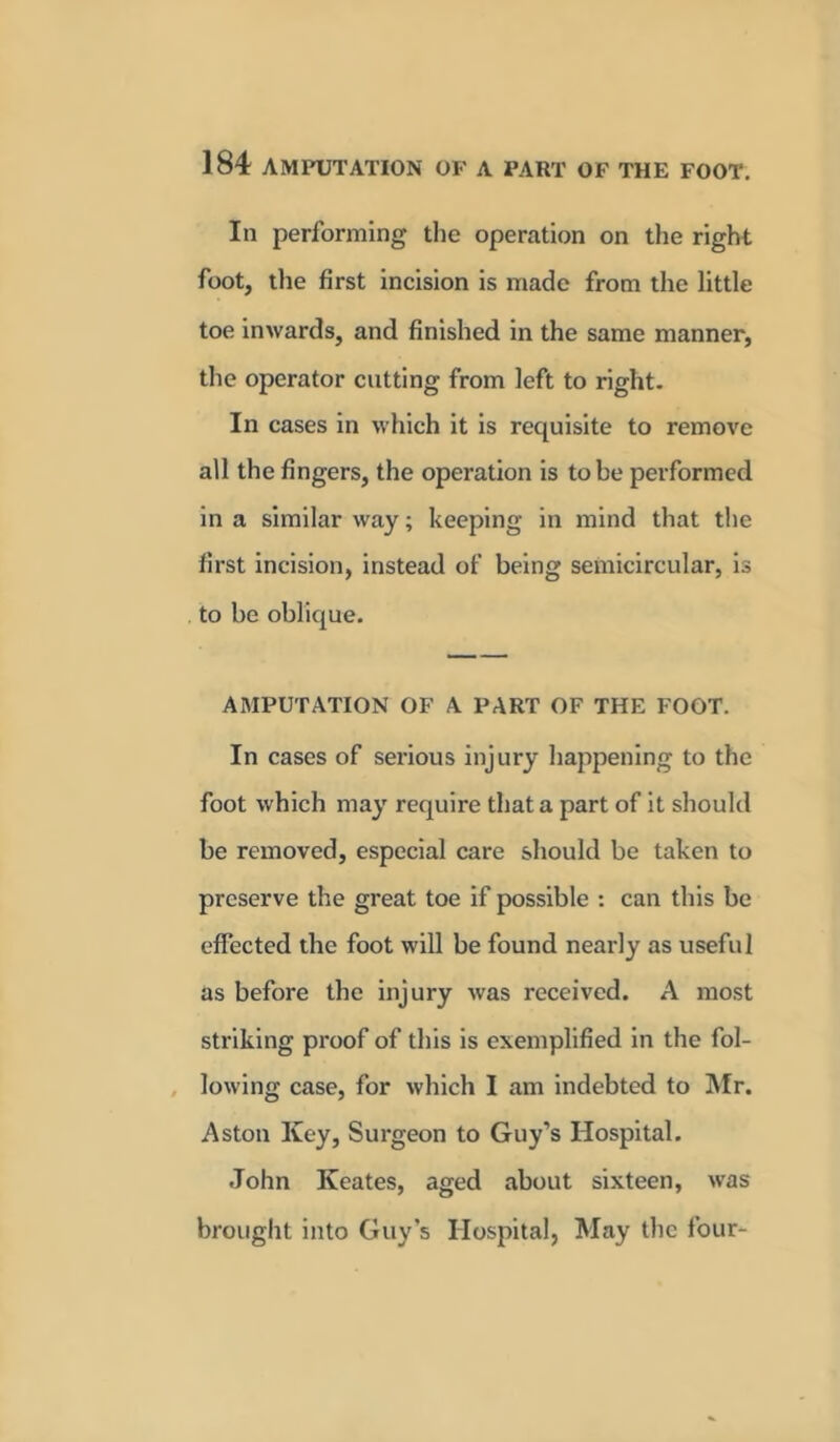 In performing the operation on the right foot, the first incision is made from the little toe inwards, and finished in the same manner, the operator cutting from left to right. In cases in which it is requisite to remove all the fingers, the operation is to be performed in a similar way; keeping in mind that the first incision, instead of being semicircular, is to be oblique. AMPUTATION OF A PART OF THE FOOT. In cases of serious injury happening to the foot which may require that a part of it should be removed, especial care should be taken to preserve the great toe if possible : can this be effected the foot will be found nearly as useful as before the injury was received. A most striking proof of this is exemplified in the fol- lowing case, for which I am indebted to Mr. Aston Key, Surgeon to Guy’s Hospital. John Kcates, aged about sixteen, was brought into Guy’s Hospital, May the four-