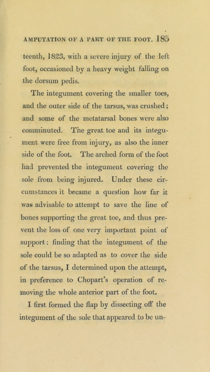 teenth, 1823, with a severe injury of the left foot, occasioned by a heavy weight falling on the dorsum pedis. The integument covering the smaller toes, and the outer side of the tarsus, was crushed; and some of the metatarsal bones were also comminuted. The great toe and its integu- ment were free from injury, as also the inner side of the foot. The arched form of the foot had prevented the integument covering the sole from being injured. Under these cir- cumstances it became a question how far it was advisable to attempt to save the line of bones supporting the great toe, and thus pre- vent the loss of one very important point of support: finding that the integument of the sole could be so adapted as to cover the side of the tarsus, I determined upon the attempt, in preference to Chopart's operation of re- moving the whole anterior part of the foot. I first formed the flap by dissecting off the integument of the sole that appeared to be un-