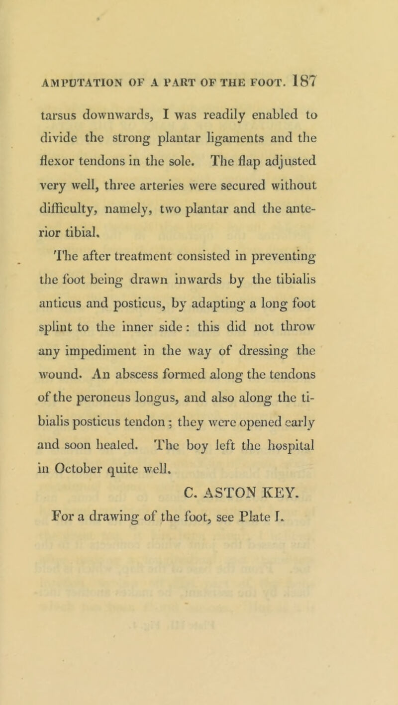 tarsus downwards, I was readily enabled to divide the strong plantar ligaments and the flexor tendons in the sole. The flap adjusted very well, three arteries were secured without difficulty, namely, two plantar and the ante- rior tibial. The after treatment consisted in preventing the foot being drawn inwards by the tibialis anticus and posticus, by adapting a long foot splint to the inner side: this did not throw any impediment in the way of dressing the wound. An abscess formed along the tendons of the peroneus longus, and also along the ti- bialis posticus tendon ; they were opened early and soon healed. The boy left the hospital in October quite well. C. ASTON KEY. For a drawing of the foot, see Plate I.