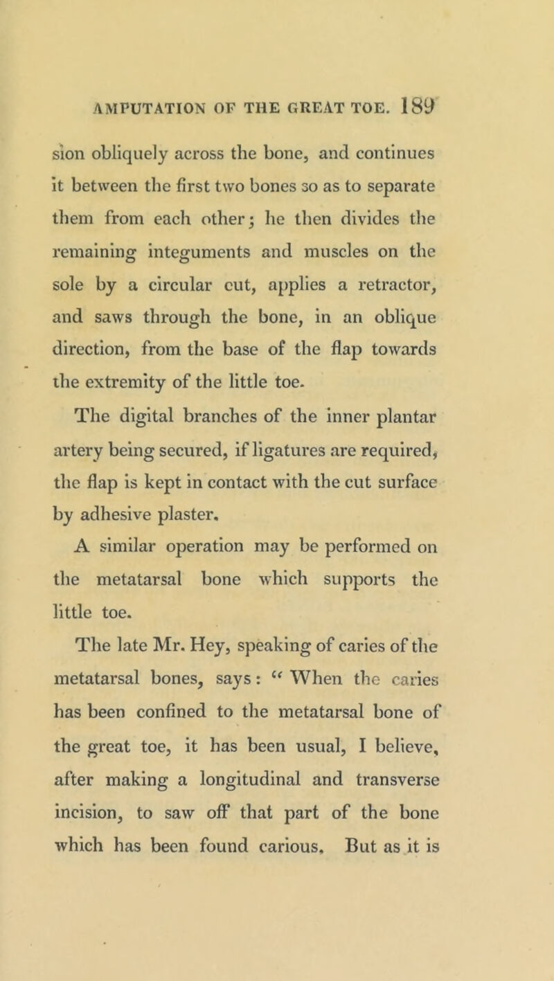 sion obliquely across the bone, and continues it between the first two bones so as to separate them from each other; he then divides the remaining integuments and muscles on the sole by a circular cut, applies a retractor, and saws through the bone, in an oblique direction, from the base of the flap towards the extremity of the little toe. The digital branches of the inner plantar artery being secured, if ligatures are required, the flap is kept in contact with the cut surface by adhesive plaster. A similar operation may be performed on the metatarsal bone which supports the little toe. The late Mr. Hey, speaking of caries of the metatarsal bones, says: l< When the caries has been confined to the metatarsal bone of the great toe, it has been usual, I believe, after making a longitudinal and transverse incision, to saw off that part of the bone which has been found carious. But as it is