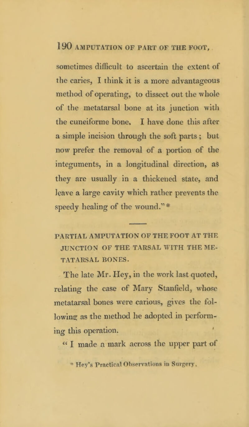 sometimes difficult to ascertain the extent of the caries, I think it is a more advantageous method of operating, to dissect out the whole of the metatarsal bone at its junction with the cuneiforme bone. I have done this after a simple incision through the soft parts ; but now prefer the removal of a portion of the integuments, in a longitudinal direction, as they are usually in a thickened state, and leave a large cavity which rather prevents the speedy healing of the wound.11* PARTIAL AMPUTATION OF THE FOOT AT THE JUNCTION OF THE TARSAL WITH THE ME- TATARSAL BONES. The late Mr. Hey, in the work last quoted, relating the case of Mary Stanfield, whose metatarsal bones were carious, gives the fol- lowing as the method he adopted in perform- ing this operation. “ I made a mark across the upper part of * Hey’s Practical Observations in Surgery.