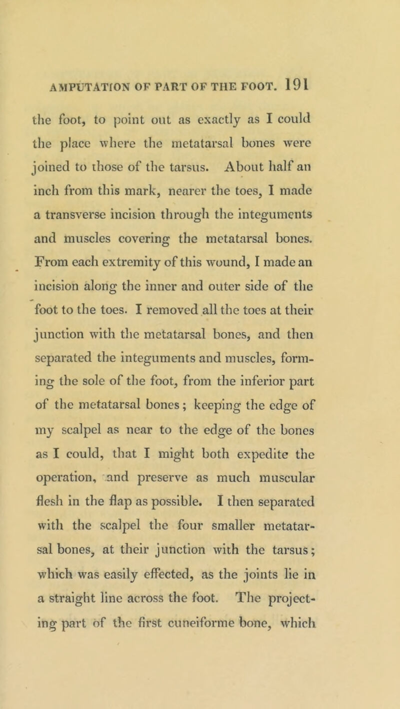 the foot, to point out as exactly as I could the place where the metatarsal bones were joined to those of the tarsus. About half an inch from this mark, nearer the toes, I made a transverse incision through the integuments and muscles covering the metatarsal bones. From each extremity of this wound, I made an incision along the inner and outer side of the foot to the toes. I removed all the toes at their junction with the metatarsal bones, and then separated the integuments and muscles, form- ing the sole of the foot, from the inferior part of the metatarsal bones; keeping the edge of my scalpel as near to the edge of the bones as I could, that I might both expedite the operation, and preserve as much muscular flesh in the flap as possible. I then separated with the scalpel the four smaller metatar- sal bones, at their junction with the tarsus; which was easily effected, as the joints lie in a straight line across the foot. The project- ing part of the first cuneiforme bone, which