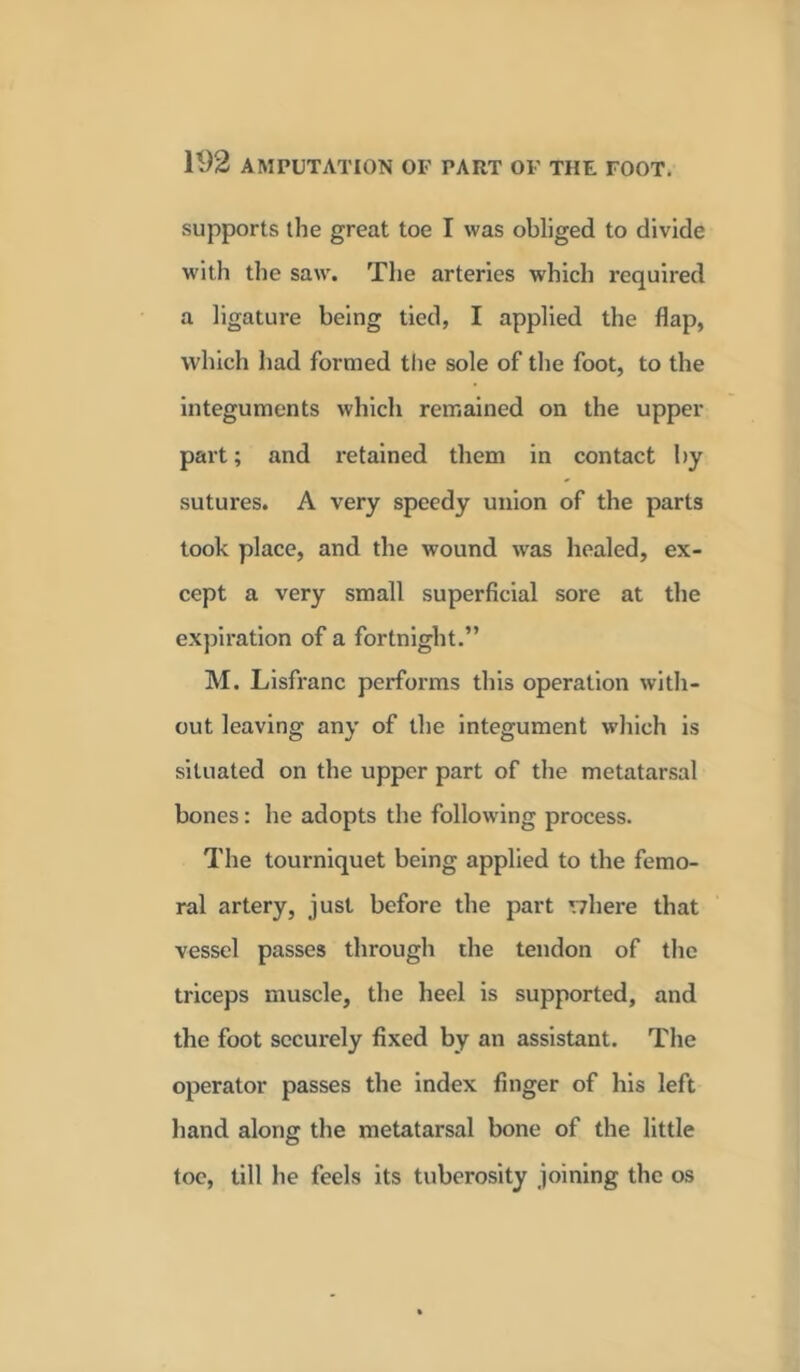 supports the great toe I was obliged to divide with the saw. The arteries which required a ligature being tied, I applied the flap, which had formed the sole of the foot, to the integuments which remained on the upper part; and retained them in contact by sutures. A very speedy union of the parts took place, and the wound was healed, ex- cept a very small superficial sore at the expiration of a fortnight.” M. Lisfranc performs this operation with- out leaving any of the integument which is situated on the upper part of the metatarsal bones: he adopts the following process. The tourniquet being applied to the femo- ral artery, just before the part where that vessel passes through the tendon of the triceps muscle, the heel is supported, and the foot securely fixed by an assistant. The operator passes the index finger of his left hand along the metatarsal bone of the little toe, till he feels its tuberosity joining the os