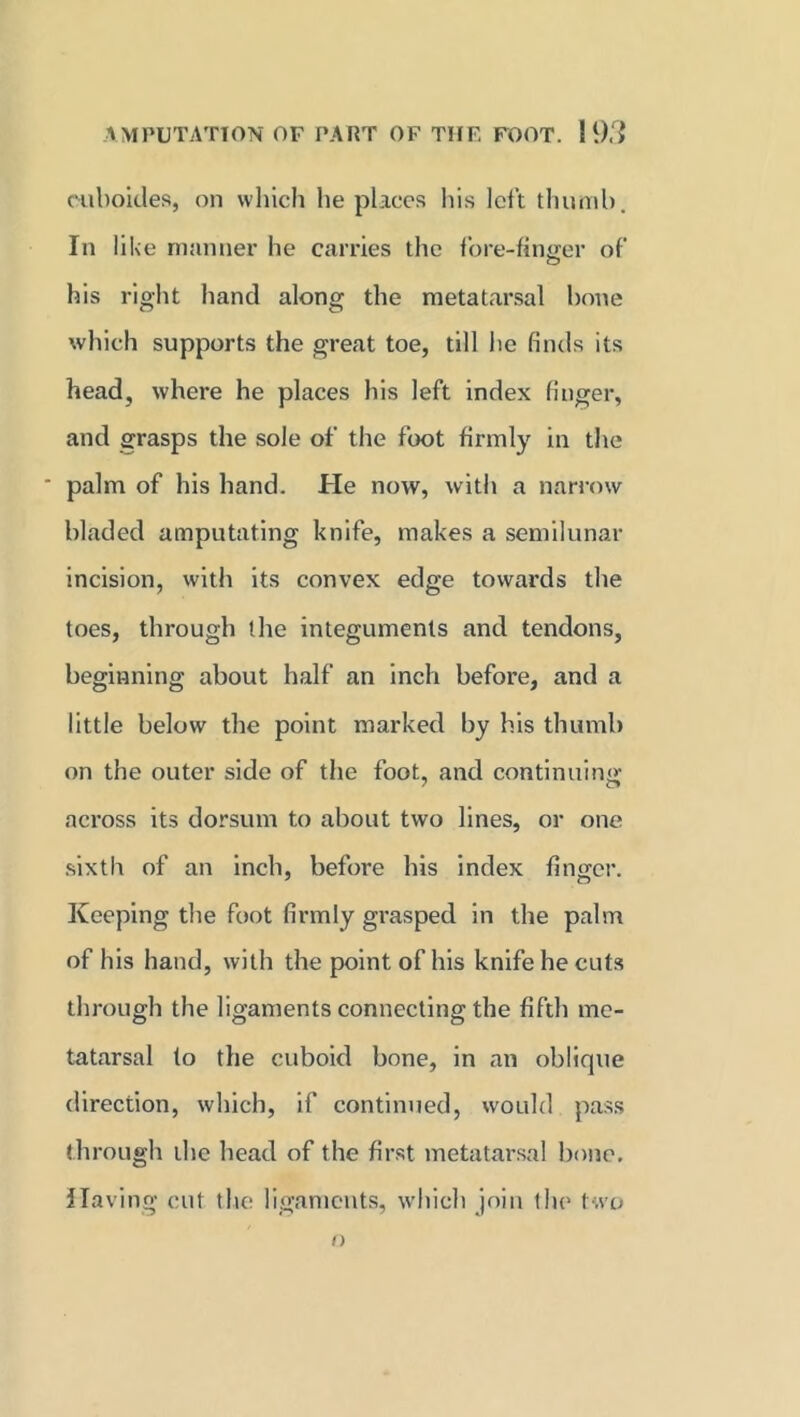 ouboides, on which lie places his left thumb. In like manner he carries the fore-finger of his right hand along the metatarsal bone which supports the great toe, till he finds its head, where he places his left index finger, and grasps the sole of the foot firmly in the ' palm of his hand. He now, with a narrow bladed amputating knife, makes a semilunar incision, with its convex edge towards the toes, through the integuments and tendons, beginning about half an inch before, and a little below the point marked by his thumb on the outer side of the foot, and continuing across its dorsum to about two lines, or one sixth of an inch, before his index finger. Keeping the foot firmly grasped in the palm of his hand, with the point of his knife he cuts through the ligaments connecting the fifth me- tatarsal to the cuboid bone, in an oblique direction, which, if continued, would pass through the head of the first metatarsal bone. Having cut the ligaments, which join the two n