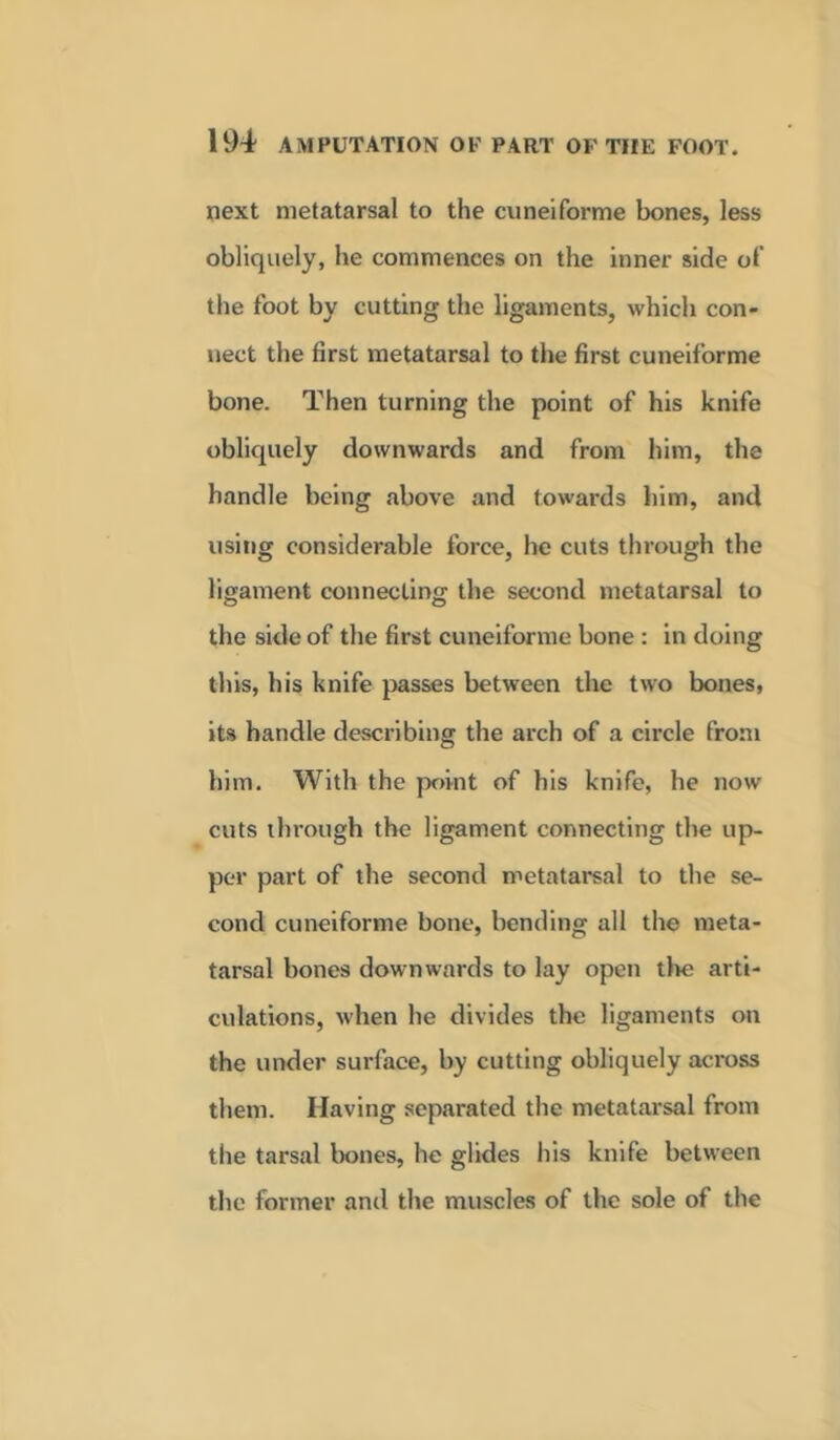 next metatarsal to the cuneiforme bones, less obliquely, he commences on the inner side of the foot by cutting the ligaments, which con- nect the first metatarsal to the first cuneiforme bone. Then turning the point of his knife obliquely downwards and from him, the handle being above and towards him, and using considerable force, be cuts through the ligament connecting the second metatarsal to the side of the first cuneiforme bone : in doing this, his knife passes between the two bones, its handle describing the arch of a circle from him. With the point of his knife, he now- cuts through the ligament connecting the up- per part of the second metatarsal to the se- cond cuneiforme bone, bending all the meta- tarsal bones downwards to lay open the arti- culations, w-hen he divides the ligaments on the under surface, by cutting obliquely across them. Having separated the metatarsal from the tarsal bones, he glides his knife between the former and the muscles of the sole of the
