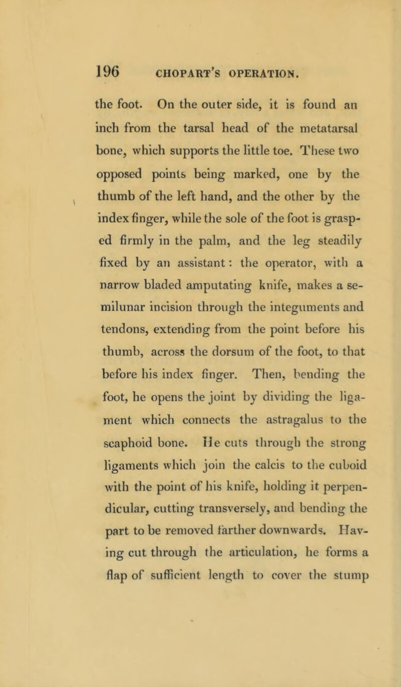 the foot. On the outer side, it is found an inch from the tarsal head of the metatarsal bone, which supports the little toe. These two opposed points being marked, one by the thumb of the left hand, and the other by the index finger, while the sole of the foot is grasp- ed firmly in the palm, and the leg steadily fixed by an assistant: the operator, with a narrow bladed amputating knife, makes a se- milunar incision through the integuments and tendons, extending from the point before his thumb, across the dorsum of the foot, to that before his index finger. Then, bending the foot, he opens the joint by dividing the liga- ment which connects the astragalus to the scaphoid bone. He cuts through the strong ligaments which join the calcis to the cuboid with the point of his knife, holding it perpen- dicular, cutting transversely, and bending the part to be removed farther downwards. Hav- ing cut through the articulation, he forms a flap of sufficient length to cover the stump