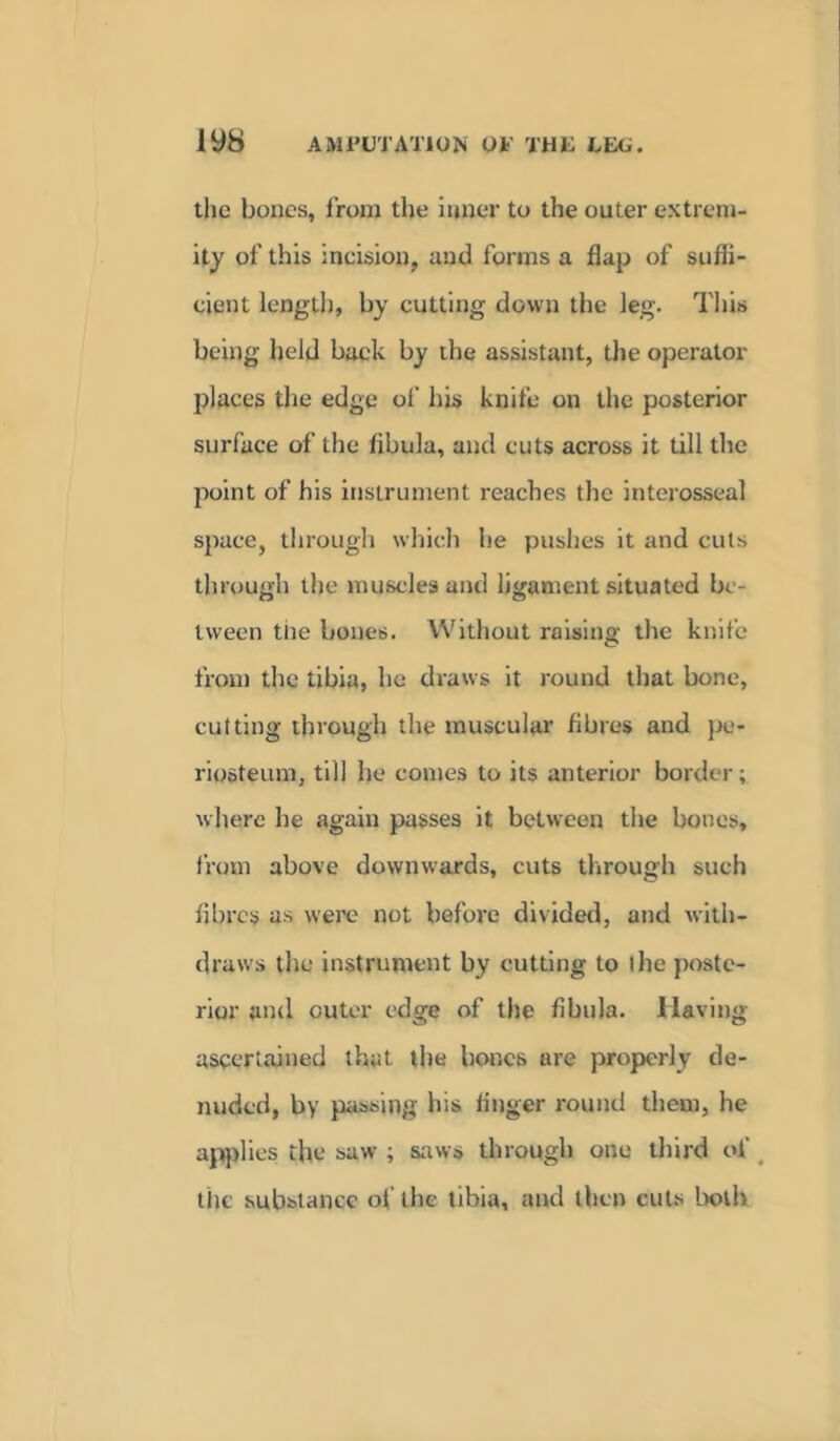 the bones, from the inner to the outer extrem- ity of this incision, and forms a flap of suffi- cient length, by cutting down the leg. This being held back by the assistant, the operator places the edge of his knife on the posterior surface of the fibula, and cuts across it till the point of his instrument reaches the interosseal space, through which he pushes it and cuts through the muscles and ligament situated be- tween the bones. Without raising the knife from the tibia, he draws it round that bone, cutting through the muscular fibres and pe- riosteum, till he comes to its anterior border; where he again passes it between the bones, from above downwards, cuts through such fibres as were not before divided, and with- draws the instrument by cutting to the poste- rior and outer edge of the fibula. Having ascertained that the hones are properly de- nuded, by passing his finger round them, he applies the saw ; saws through one third of the substance of the tibia, and then cuts both