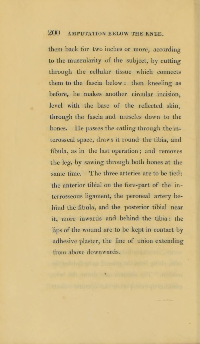 them back for two inches or more, according to the muscularity of the subject, by cutting through the cellular tissue which connects them to the fascia below : then kneeling as before, he makes another circular incision, level with the base of the reflected skin, through the fascia and muscles down to the bones. He pusses the catling through the in- terosseal space, draws it round the tibia, and fibula, as in the last operation ; arid removes tire leg, by sawing through both bones at the same time. The three arteries are to be tied: the anterior tibial on the fore-part of the in- terrosseous ligament, the peroneal artery be- hind the fibula, and the posterior tibial near it, more inwards and behind the tibia: the lips of the wound are to be kept in contact by adhesive plaster, the line of union extending from above downwards.