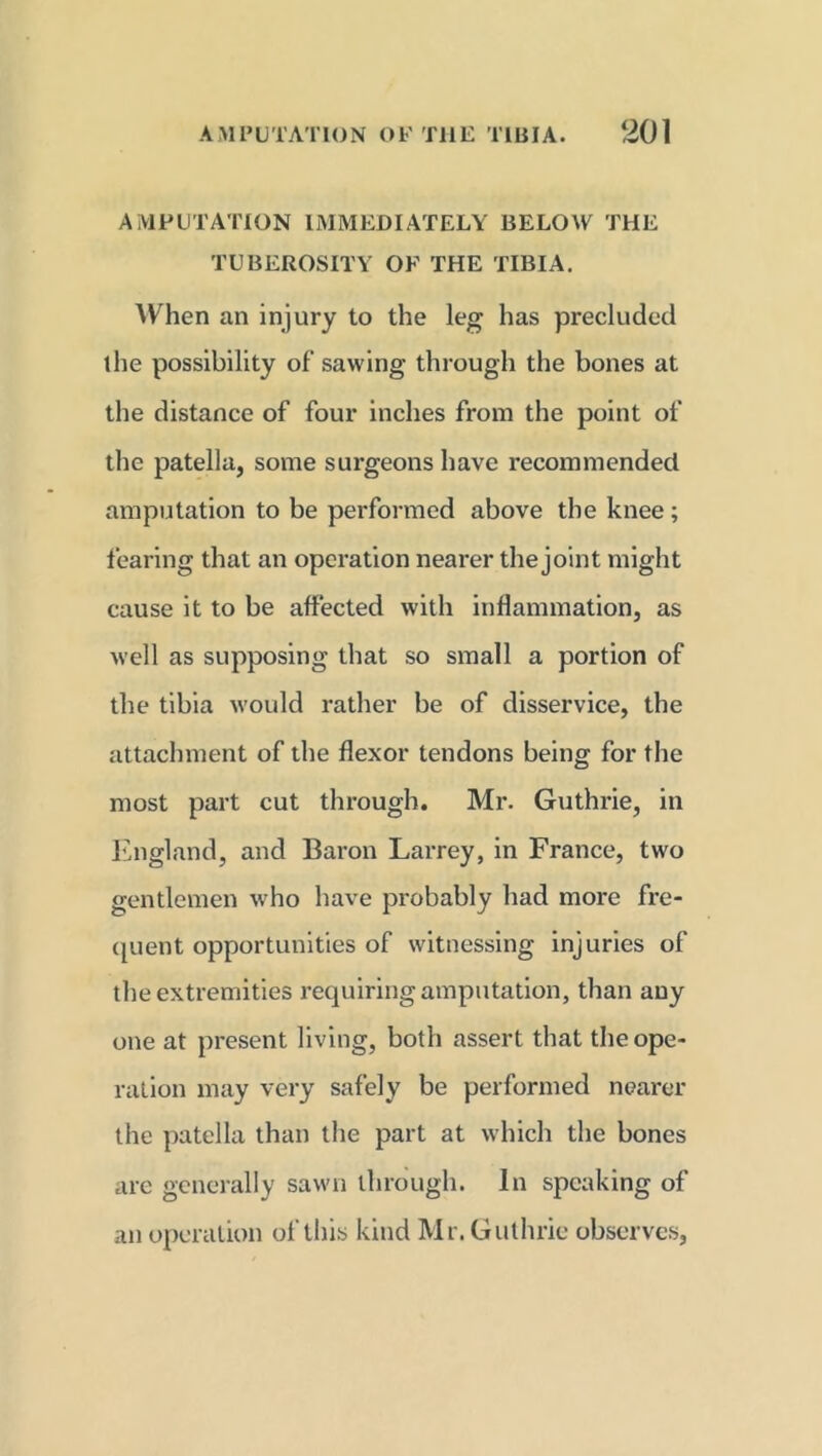 AMPUTATION IMMEDIATELY BELOW THE TUBEROSITY OF THE TIBIA. When an injury to the leg has precluded the possibility of sawing through the bones at the distance of four inches from the point of the patella, some surgeons have recommended amputation to be performed above the knee; fearing that an operation nearer the joint might cause it to be affected with inflammation, as well as supposing that so small a portion of the tibia would rather be of disservice, the attachment of the flexor tendons being for the most part cut through. Mr. Guthrie, in England, and Baron Larrey, in France, two gentlemen who have probably had more fre- quent opportunities of witnessing injuries of the extremities requiring amputation, than any one at present living, both assert that the ope- ration may very safely be performed nearer the patella than the part at which the bones are generally sawn through. In speaking of an operation of this kind Mr. Guthrie observes,