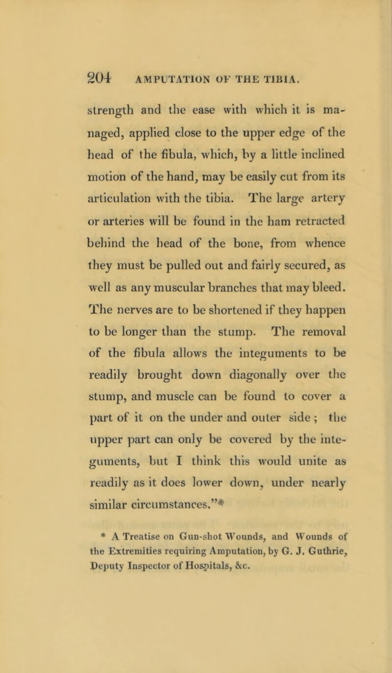 strength and the ease with which it is ma- naged, applied close to the upper edge of the head of the fibula, which, by a little inclined motion of the hand, may be easily cut from its articulation with the tibia. The large artery or arteries will be found in the ham retracted behind the head of the bone, from whence they must be pulled out and fairly secured, as well as any muscular branches that may bleed. The nerves are to be shortened if they happen to be longer than the stump. The removal of the fibula allows the integuments to be readily brought down diagonally over the stump, and muscle can be found to cover a part of it on the under and outer side ; the upper part can only be covered by the inte- guments, but I think this would unite as readily as it does lower down, under nearly similar circumstances.”* * A Treatise on Gun-shot Wounds, and Wounds of the Extremities requiring Amputation, by G. J. Guthrie, Deputy Inspector of Hospitals, &c.