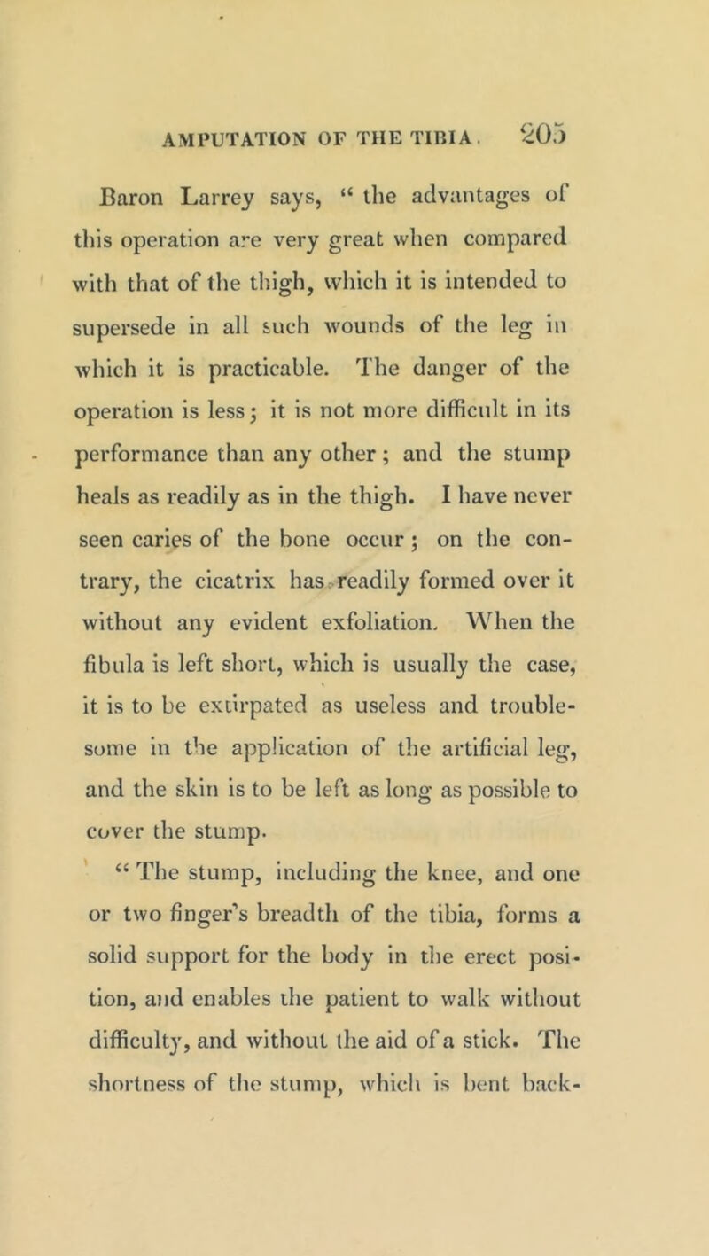Baron Larrey says, “ the advantages ot this operation are very great when compared with that of the thigh, which it is intended to supersede in all such wounds of the leg in which it is practicable. The danger of the operation is less •, it is not more difficult in its performance than any other ; and the stump heals as readily as in the thigh. I have never seen caries of the bone occur ; on the con- trary, the cicatrix has readily formed over it without any evident exfoliation. When the fibula is left short, which is usually the case, it is to be extirpated as useless and trouble- some in the application of the artificial leg, and the skin is to be left as long as possible to cover the stump. “ The stump, including the knee, and one or two finger’s breadth of the tibia, forms a solid support for the body in the erect posi- tion, and enables the patient to walk without difficulty, and without the aid of a stick. The shortness of the stump, which is bent back-