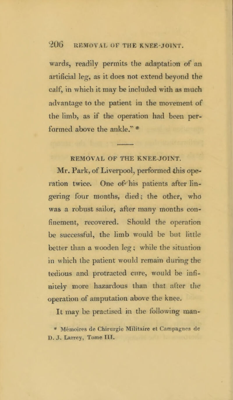 wards, readily permits the adaptation of an artificial leg, as it does not extend beyond the calf, in which it may be included with as much advantage to the patient in the movement of the limb, as if the operation had been per- formed above the ankle.” * REMOVAL OF THE KNEE JOINT. Mr. Park, of Liverpool, performed this ope- ration twice. One of' his patients after lin- gering four months, died; the other, who was a robust sailor, after many months con- finement, recovered. Should the operation be successful, the limb would be but little better than a wooden leg; while the situation in which the patient would remain during the tedious and protracted cure, would be infi- nitely more hazardous than that after the operation of amputation above the knee. It may be practised in the following man- * Memoires de Chiriirgie Militaire et Campagnes de D. J. Larrey, Tome III.