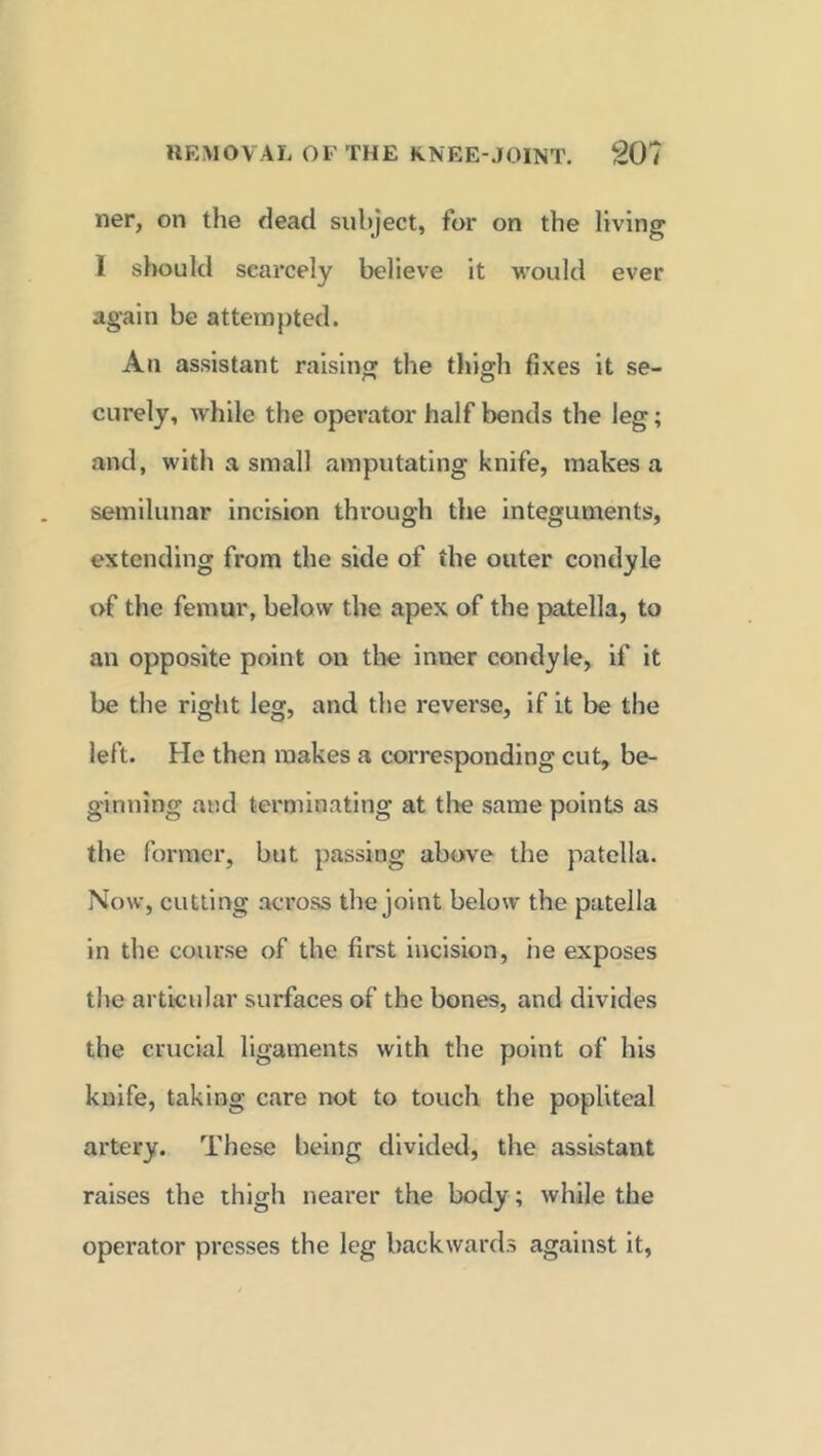 ner, on the dead subject, for on the living I should scarcely believe it would ever again be attempted. An assistant raising the thigh fixes it se- curely, while the operator half bends the leg; and, with a small amputating knife, makes a semilunar incision through the integuments, extending from the side of the outer condyle of the femur, below the apex of the patella, to an opposite point on the inner condyle, if it be the right leg, and the reverse, if it be the left. He then makes a corresponding cut, be- ginning and terminating at the same points as the former, but passing above the patella. Now, cutting across the joint below the patella in the course of the first incision, he exposes the articular surfaces of the bones, and divides the crucial ligaments with the point of his knife, taking care not to touch the popliteal artery. These being divided, the assistant raises the thigh nearer the body; while the operator presses the leg backwards against it,